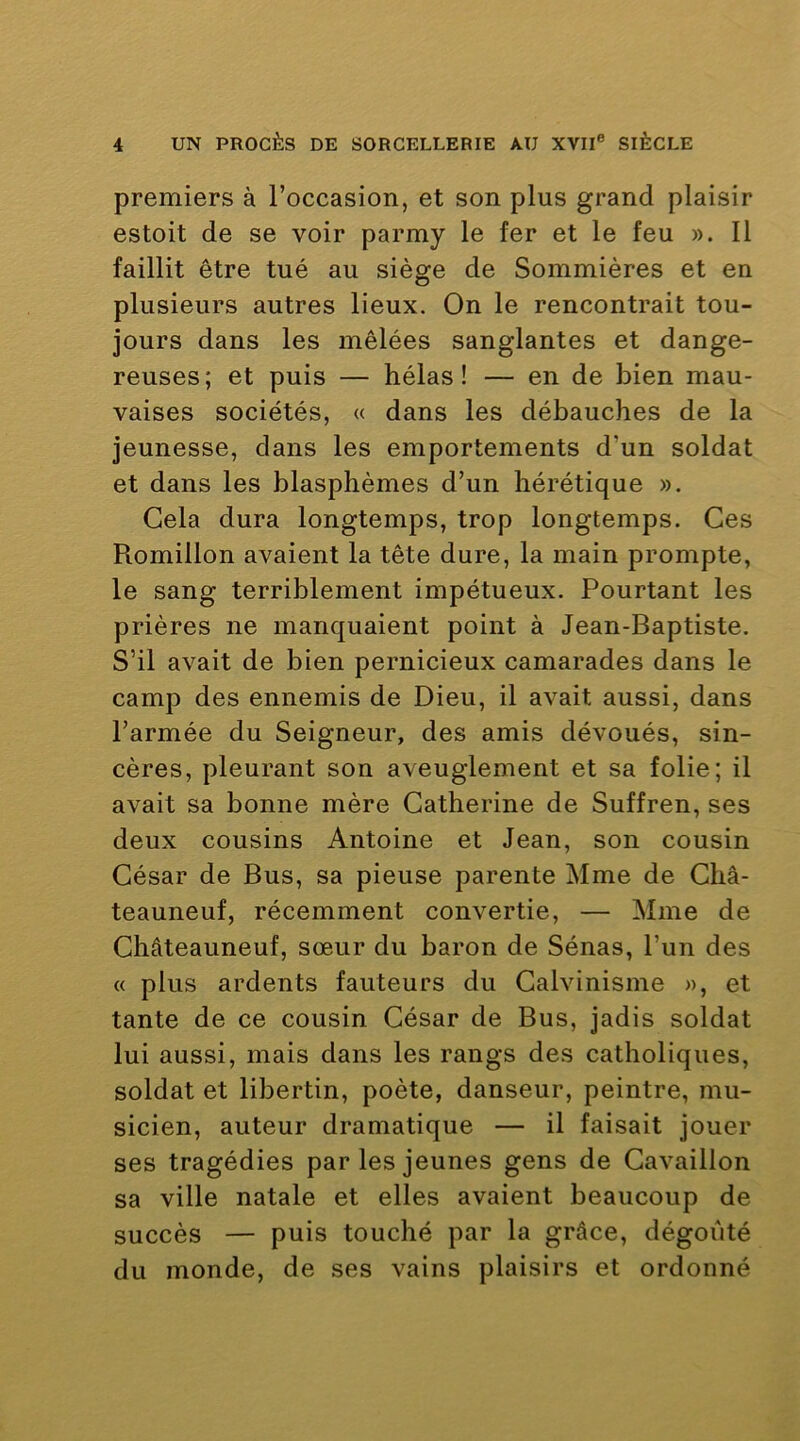 premiers à l’occasion, et son plus grand plaisir estoit de se voir parmy le fer et le feu ». 11 faillit être tué au siège de Sommières et en plusieurs autres lieux. On le rencontrait tou- jours dans les mêlées sanglantes et dange- reuses; et puis — hélas! — en de bien mau- vaises sociétés, « dans les débauches de la jeunesse, dans les emportements d’un soldat et dans les blasphèmes d’un hérétique ». Gela dura longtemps, trop longtemps. Ces Romillon avaient la tête dure, la main prompte, le sang terriblement impétueux. Pourtant les prières ne manquaient point à Jean-Baptiste. S’il avait de bien pernicieux camarades dans le camp des ennemis de Dieu, il avait aussi, dans l’armée du Seigneur, des amis dévoués, sin- cères, pleurant son aveuglement et sa folie; il avait sa bonne mère Catherine de Suffren, ses deux cousins Antoine et Jean, son cousin César de Bus, sa pieuse parente Mme de Cbâ- teauneuf, récemment convertie, — Mme de Châteauneuf, sœur du baron de Sénas, l’un des « plus ardents fauteurs du Calvinisme », et tante de ce cousin César de Bus, jadis soldat lui aussi, mais dans les rangs des catholiques, soldat et libertin, poète, danseur, peintre, mu- sicien, auteur dramatique — il faisait jouer ses tragédies par les jeunes gens de Cavaillon sa ville natale et elles avaient beaucoup de succès — puis touché par la grâce, dégoûté du monde, de ses vains plaisirs et ordonné