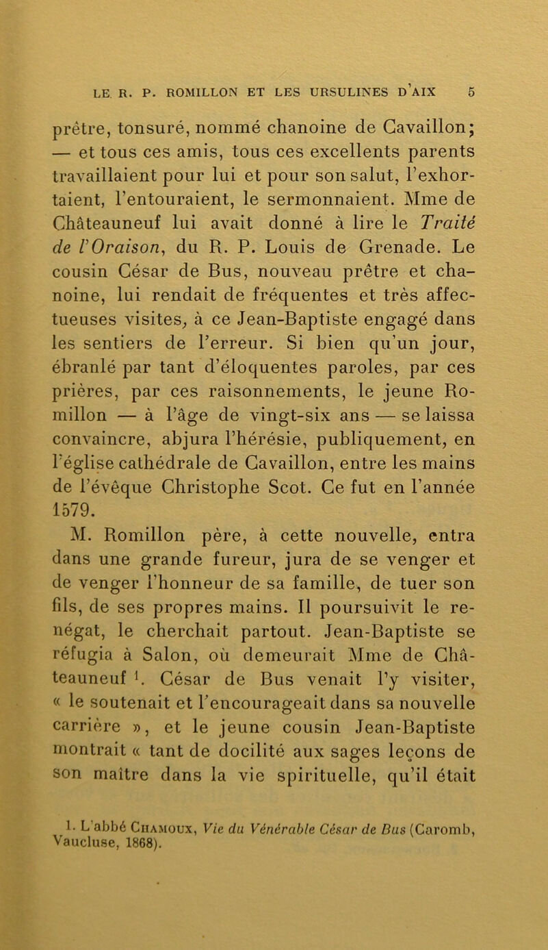 prêtre, tonsuré, nommé chanoine de Gavaillon; — et tous ces amis, tous ces excellents parents travaillaient pour lui et pour son salut, l’exhor- taient, l’entouraient, le sermonnaient. Mme de Châteauneuf lui avait donné à lire le Traité de l’Oraison^ du R. P. Louis de Grenade. Le cousin Gésar de Bus, nouveau prêtre et cha- noine, lui rendait de fréquentes et très affec- tueuses visites,, à ce Jean-Baptiste engagé dans les sentiers de l’erreur. Si bien qu’un jour, ébranlé par tant d’éloquentes paroles, par ces prières, par ces raisonnements, le jeune Ro- millon — à l’âge de vingt-six ans — se laissa convaincre, abjura l’hérésie, publiquement, en l’église cathédrale de Gavaillon, entre les mains de l’évêque Ghristophe Scot. Ge fut en l’année 1579. M. Romillon père, à cette nouvelle, entra dans une grande fureur, jura de se venger et de venger l’honneur de sa famille, de tuer son fds, de ses propres mains. Il poursuivit le re- négat, le cherchait partout. Jean-Baptiste se réfugia à Salon, où demeurait Mme de Ghâ- teauneuf h Gésar de Bus venait l’y visiter, « le soutenait et l’encourageait dans sa nouvelle carrière », et le jeune cousin Jean-Baptiste montrait « tant de docilité aux sages leçons de son maitre dans la vie spirituelle, qu’il était 1. L abbé Ciiamüux, Vie du Vénérable César de Dus (Caromb, Vaucluse, 1868).