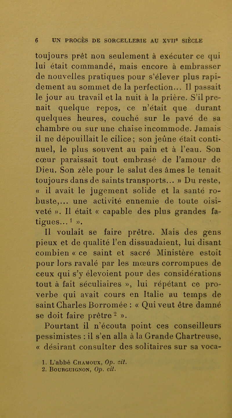 toujours prêt non seulement à exécuter ce qui lui était commandé, mais encore à embrasser de nouvelles pratiques pour s’élever plus rapi- dement au sommet de la perfection... 11 passait le jour au travail et la nuit à la prière. S’il pre- nait quelque repos, ce n’était que durant quelques heures, couché sur le pavé de sa chambre ou sur une chaise incommode. Jamais il ne dépouillait le cilice; son jeûne était conti- nuel, le plus souvent au pain et à l’eau. Son cœur paraissait tout embrasé de l’amour de Dieu. Son zèle pour le salut des âmes le tenait toujours dans de saints transports... » Du reste, « il avait le jugement solide et la santé ro- buste,... une activité ennemie de toute oisi- veté ». Il était « capable des plus grandes fa- tigues... ^ ». Il voulait se faire prêtre. Mais des gens pieux et de qualité l’en dissuadaient, lui disant combien « ce saint et sacré Ministère estoit pour lors ravalé par les mœurs corrompues de ceux qui s’y élevoient pour des considérations tout à fait séculiaires », lui répétant ce pro- verbe qui avait cours en Italie au temps de saint Charles Borromée : « Qui veut être damné se doit faire prêtre ^ ». Pourtant il n’écouta point ces conseilleurs pessimistes : il s’en alla à la Grande Chartreuse, « désirant consulter des solitaires sur sa voca- 1. L’abbé Chamoux, Op. cil. 2. Bourguignon, Op. cil.