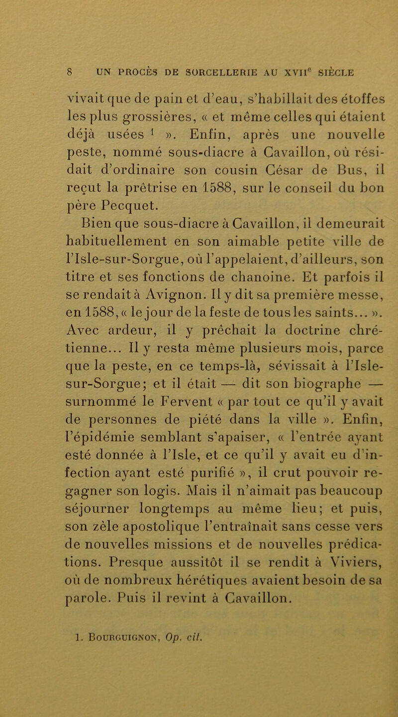 vivait que de pain et d’eau, s’habillait des étoffes les plus grossières, « et même celles qui étaient déjà usées ^ ». Enfin, après une nouvelle peste, nommé sous-diacre à Gavaillon, où rési- dait d’ordinaire son cousin César de Bus, il reçut la prêtrise en 1588, sur le conseil du bon père Pecquet, Bien que sous-diacre à Gavaillon, il demeurait habituellement en son aimable petite ville de risle-sur-Sorgue, où l’appelaient, d’ailleurs, son titre et ses fonctions de chanoine. Et parfois il se rendait à Avignon. Il y dit sa première messe, en 1588, « le jour de lafeste de tous les saints... ». Avec ardeur, il y prêchait la doctrine chré- tienne... Il y resta même plusieurs mois, parce que la peste, en ce temps-là, sévissait à l’Isle- sur-Sorgue; et il était — dit son biographe — surnommé le Fervent « par tout ce qu’il y avait de personnes de piété dans la ville ». Enfin, l’épidémie semblant s’apaiser, « l’entrée ayant esté donnée à l’Isle, et ce qu’il y avait eu d’in- fection ayant esté purifié », il crut pouvoir re- gagner son logis. Mais il n’aimait pas beaucoup séjourner longtemps au même lieu; et puis, son zèle apostolique l’entraînait sans cesse vers de nouvelles missions et de nouvelles prédica- tions. Presque aussitôt il se rendit à Viviers, où de nombreux hérétiques avaient besoin de sa parole. Puis il revint à Gavaillon.