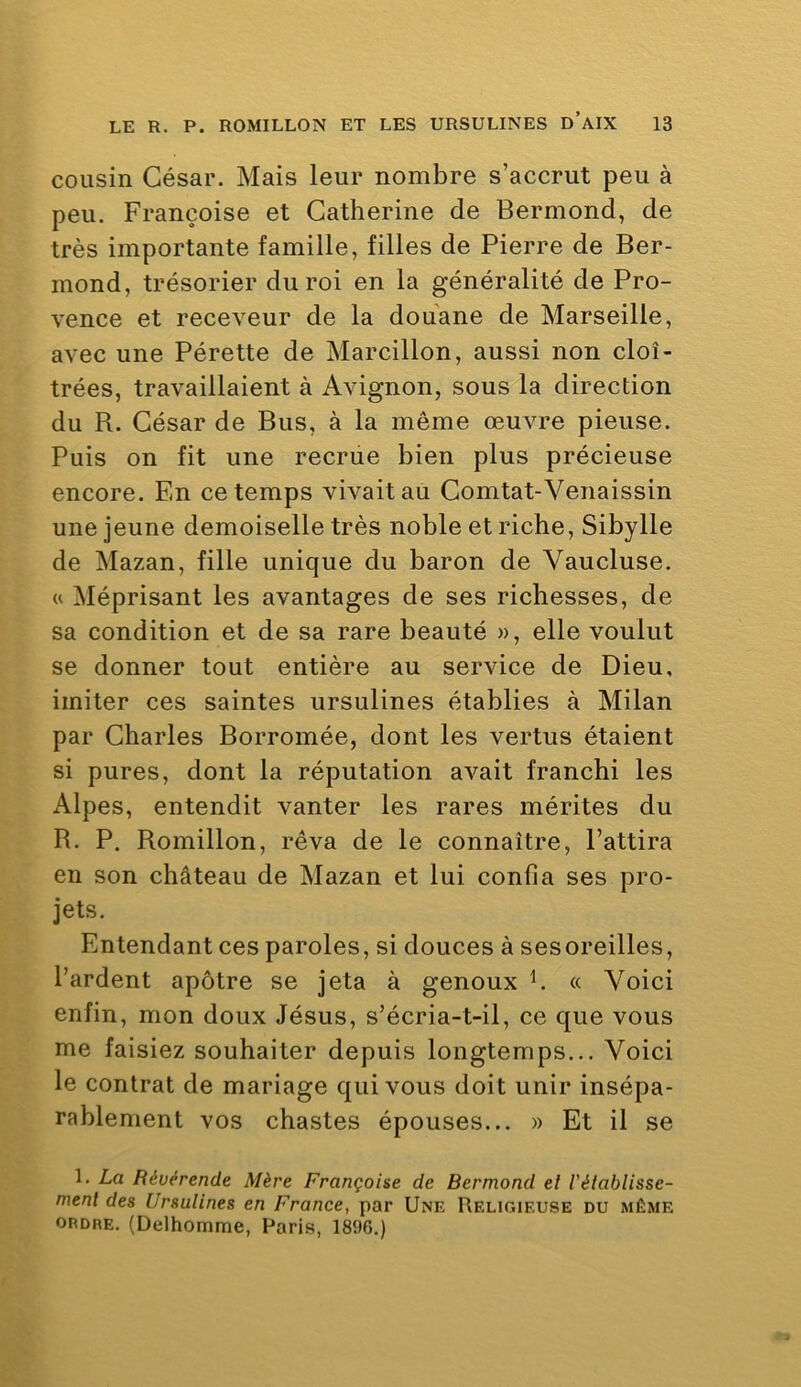 cousin César. Mais leur nombre s’accrut peu à peu. Françoise et Catherine de Bermond, de très importante famille, filles de Pierre de Ber- mond, trésorier du roi en la généralité de Pro- vence et receveur de la douane de Marseille, avec une Pérette de Marcillon, aussi non cloî- trées, travaillaient à Avignon, sous la direction du R. César de Bus, à la même œuvre pieuse. Puis on fit une recrue bien plus précieuse encore. En ce temps vivait au Comtat-Venaissin une jeune demoiselle très noble et riche. Sibylle de Mazan, fille unique du baron de Vaucluse, (t Méprisant les avantages de ses richesses, de sa condition et de sa rare beauté », elle voulut se donner tout entière au service de Dieu, imiter ces saintes ursulines établies à Milan par Charles Borromée, dont les vertus étaient si pures, dont la réputation avait franchi les Alpes, entendit vanter les rares mérites du R. P. Romillon, rêva de le connaître, l’attira en son château de Mazan et lui confia ses pro- jets. Entendant ces paroles, si douces à sesoreilles, l’ardent apôtre se jeta à genoux h « Voici enfin, mon doux Jésus, s’écria-t-il, ce que vous me faisiez souhaiter depuis longtemps... Voici le contrat de mariage qui vous doit unir insépa- rablement vos chastes épouses... » Et il se 1. La Révérende Mère Françoise de Bermond el l’élablisse- menl des Ursulines en France, par Une Religieuse du même ORDRE. (Delhomme, Paris, 1896.)