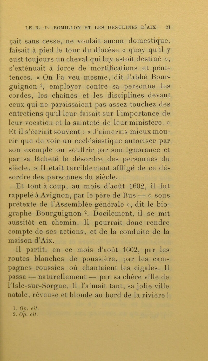 çait sans cesse, ne voulait aucun domestique, faisait à pied le tour du diocèse « quoy qu’il y eust toujours un cheval qui luy estoit destiné », s’exténuait à force de mortifications et péni- tences. « On l’a veu mesme, dit l’abbé Bour- guignon employer contre sa personne les cordes, les chaînes et les disciplines devant ceux qui ne paraissaient pas assez touchez des entretiens qu’il leur faisait sur l’importance de leur vocation et la sainteté de leur ministère. » Et il s’écriait souvent : « J’aimerais mieux mou- rir que de voir un ecclésiastique autoriser par son exemple ou souffrir par son ignorance et par sa lâcheté le désordre des personnes du siècle. » Il était terriblement affligé de ce dé- sordre des personnes du siècle. Et tout à coup, au mois d'août 1602, il fut rappelé à Avignon, par le père de Bus — « sous prétexte de l’Assemblée générale », dit le bio- graphe Bourguignon-. Docilement, il se mit aussitôt en chemin. Il pourrait donc rendre compte de ses actions, et de la conduite de la maison d’Aix. Il partit, en ce mois d’aoîrt 1602, par les routes blanches de poussière, par les cam- pagnes roussies où chantaient les cigales. Il passa — naturellement — par sa chère ville de risle-sur-Sorgue. 11 l’aimait tant, sa jolie ville natale, rêveuse et blonde au bord de la rivière ! 1. Op. c/7. 2. Op. cil.