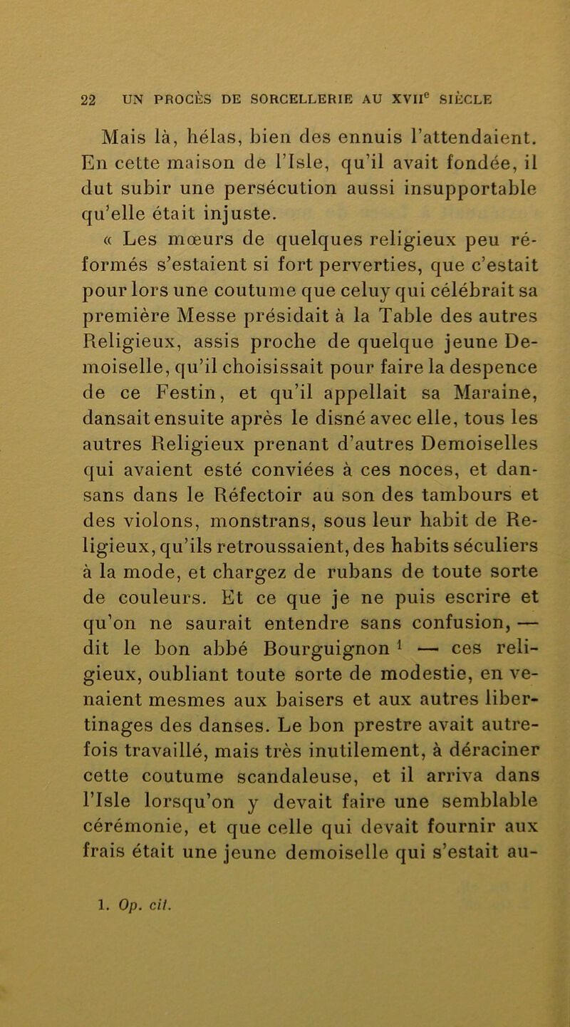 Mais là, hélas, bien des ennuis l’attendaient. En cette maison de l’Isle, qu’il avait fondée, il dut subir une persécution aussi insupportable qu’elle était injuste. « Les mœurs de quelques religieux peu ré- formés s’estaient si fort perverties, que c’estait pour lors une coutume que celuy qui célébrait sa première Messe présidait à la Table des autres Religieux, assis proche de quelque jeune De- moiselle, qu’il choisissait pour faire la despence de ce Festin, et qu’il appellait sa Maraine, dansait ensuite après le disné avec elle, tous les autres Religieux prenant d’autres Demoiselles qui avaient esté conviées à ces noces, et dan- sans dans le Réfectoir au son des tambours et des violons, monstrans, sous leur habit de Re- ligieux, qu’ils retroussaient, des habits séculiers à la mode, et chargez de rubans de toute sorte de couleurs. Et ce que je ne puis escrire et qu’on ne saurait entendre sans confusion, — dit le bon abbé Bourguignon ^ — ces reli- gieux, oubliant toute sorte de modestie, en ve- naient mesmes aux baisers et aux autres liber- tinages des danses. Le bon prestre avait autre- fois travaillé, mais très inutilement, à déraciner cette coutume scandaleuse, et il arriva dans risle lorsqu’on y devait faire une semblable cérémonie, et que celle qui devait fournir aux frais était une jeune demoiselle qui s’estait au-