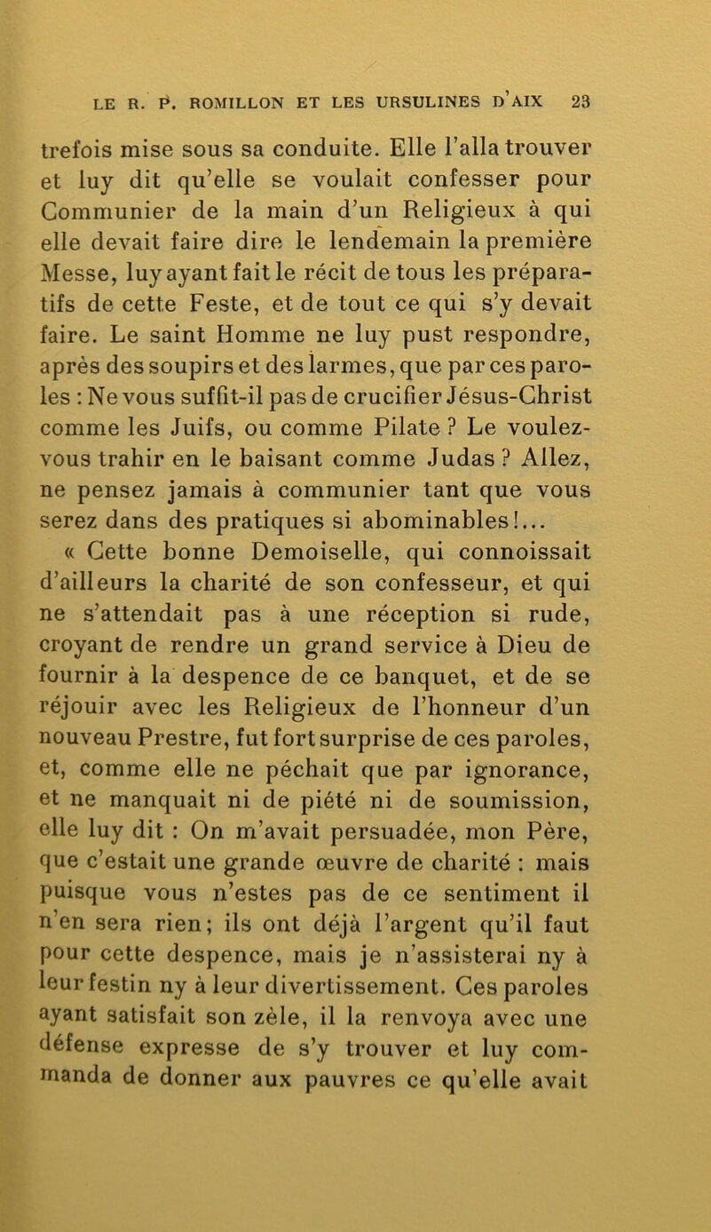 trefois mise sous sa conduite. Elle l’alla trouver et luy dit qu’elle se voulait confesser pour Communier de la main d’un Religieux à qui elle devait faire dire le lendemain la première Messe, luy ayant fait le récit de tous les prépara- tifs de cette Peste, et de tout ce qui s’y devait faire. Le saint Homme ne luy pust respondre, après des soupirs et des larmes, que par ces paro- les : Ne vous suffit-il pas de crucifier Jésus-Christ comme les Juifs, ou comme Pilate ? Le voulez- vous trahir en le baisant comme Judas ? Allez, ne pensez jamais à communier tant que vous serez dans des pratiques si abominables!... « Cette bonne Demoiselle, qui connoissait d’ailleurs la charité de son confesseur, et qui ne s’attendait pas à une réception si rude, croyant de rendre un grand service à Dieu de fournir à la despence de ce banquet, et de se réjouir avec les Religieux de l’honneur d’un nouveau Prestre, fut fort surprise de ces paroles, et, comme elle ne péchait que par ignorance, et ne manquait ni de piété ni de soumission, elle luy dit : On m’avait persuadée, mon Père, que c’estait une grande œuvre de charité ; mais puisque vous n’estes pas de ce sentiment il n’en sera rien; ils ont déjà l’argent qu’il faut pour cette despence, mais je n’assisterai ny à leur festin ny à leur divertissement. Ces paroles ayant satisfait son zèle, il la renvoya avec une défense expresse de s’y trouver et luy com- manda de donner aux pauvres ce qu’elle avait