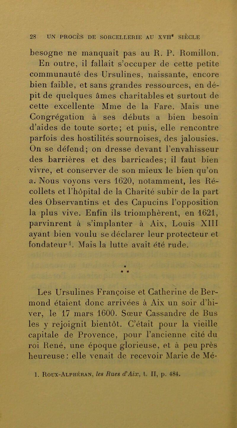 besogne ne manquait pas au R. P. Romillon, En outre, il fallait s’occuper de cette petite communauté des Ursulines, naissante, encore bien faible, et sans grandes ressources, en dé- pit de quelques âmes charitables et surtout de cette excellente Mme de la Fare. Mais une Congrégation à ses débuts a bien besoin d’aides de toute sorte; et puis, elle rencontre parfois des hostilités sournoises, des jalousies. On se défend; on dresse devant l’envahisseur des barrières et des barricades; il faut bien vivre, et conserver de son mieux le bien qu’on a. Nous voyons vers 1620, notamment, les Ré- collets et l’hôpital de la Charité subir de la part des Observantins et des Capucins l’opposition la plus vive. Enfin ils triomphèrent, en 1621, parvinrent à s’implanter à Aix, Louis XIII ayant bien voulu se déclarer leur protecteur et fondateur h Mais la lutte avait été rude. ★ 4 4 Les Ursulines Françoise et Catherine deBer- mond étaient donc arrivées à Aix un soir d’hi- ver, le 17 mars 1600. Sœur Cassandre de Bus les y rejoignit bientôt. C’était pour la vieille capitale de Provence, pour l’ancienne cité du roi René, une époque glorieuse, et à peu près heureuse : elle venait de recevoir Marie de Mé- 1. Roux-Alpiièran, les Rues d'Aix, t. II, p. 484.