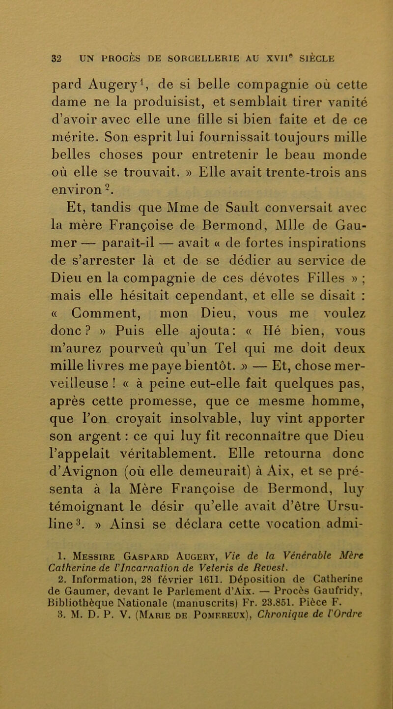 pard Augeryl, de si belle compagnie où cette dame ne la produisist, et semblait tirer vanité d’avoir avec elle une fille si bien faite et de ce mérite. Son esprit lui fournissait toujours mille belles choses pour entretenir le beau monde où elle se trouvait. » Elle avait trente-trois ans environ Et, tandis que Mme de Sault conversait avec la mère Françoise de Bermond, Mlle de Gau- mer — paraît-il — avait « de fortes inspirations de s’arrester là et de se dédier au service de Dieu en la compagnie de ces dévotes Filles » ; mais elle hésitait cependant, et elle se disait : « Gomment, mon Dieu, vous me voulez donc? » Puis elle ajouta: « Hé bien, vous m’aurez pourveû qu’un Tel qui me doit deux mille livres me paye bientôt. » — Et, chose mer- veilleuse ! « à peine eut-elle fait quelques pas, après cette promesse, que ce mesme homme, que l’on croyait insolvable, luy vint apporter son argent : ce qui luy fit reconnaître que Dieu l’appelait véritablement. Elle retourna donc d’Avignon (où elle demeurait) à Aix, et se pré- senta à la Mère Françoise de Bermond, luy témoignant le désir qu’elle avait d’être Ursu- line^. » Ainsi se déclara cette vocation admi- 1. Messire Gaspard Augery, Vie. de la Vénérable Mère Calherine de VIncarnation de Veleris de Revest. 2. Information, 28 février 1611. Déposition de Catherine de Gauraer, devant le Parlement d’Aix. — Procès Gaufridy, Bibliothèque Nationale (manuscrits) Fr. 23.861. Pièce F. 3. M. D. P. V. (Marie de Pomereux), Chronique de l'Ordre