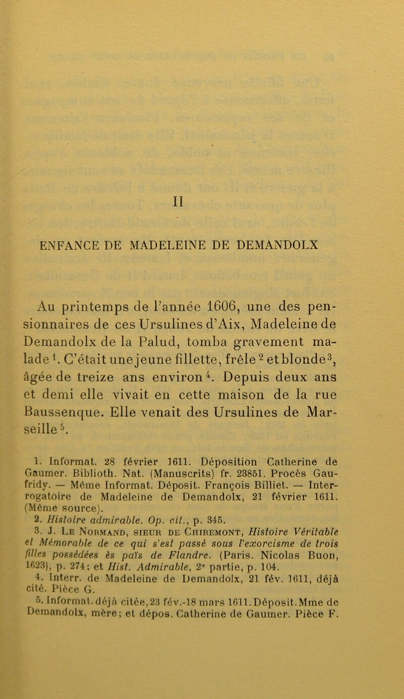 ENFANCE DE MADELEINE DE DEMANDOLX Au printemps de l’année 1606, une des pen- sionnaires de ces Ursulines d’Aix, Madeleine de Demandolx de la Palud, tomba gravement ma- lade L C’était une jeune fillette, frêleetblonde^, âgée de treize ans environ^. Depuis deux ans et demi elle vivait en cette maison de la rue Baussenque. Elle venait des Ursulines de Mar- seille 1. Informât. 28 février 1611. Déposition Catherine de Gaumer. Biblioth. Nat. (Manuscrits) fr. 23861. Procès Gau- fridy. — Même Informât. Déposit. François Billiet. — Inter- rogatoire de Madeleine de Demandolx, 21 février 1611. (Même source). 2. Histoire admirable. Op. cil., p. 346. 3. J. Le Normand, sieuh de Chiremont, Histoire Véritable et Mémorable de ce qui s'est passé sous l'exorcisme de trois filles possédées ès pais de Flandre. (Paris. Nicolas Buori, 1623), p. 274; et Hisl. Admirable, 2 partie, p. 104. 4. Interr. de Madeleine de Demandolx, 21 fév. 1611, déjà cité. Pièce G. 6. Informai.déjà citée,23 fév.-18 mars 1611.Déposit.Mme de Demandolx, mère; et dépos. Catherine de Gaumer. Pièce F.