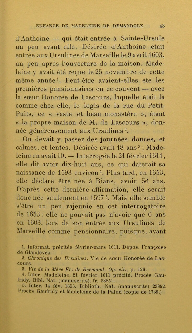 d’Anthoine — qui était entrée à Sainte-Ursule un peu avant elle. Désirée d’Anthoine était entrée aux Ursulines de Marseille le 9 avril 1603, un peu après l’ouverture de la maison. Made- leine y avait été reçue le 26 novembre de cette même année’. Peut-être avaient-elles été les premières pensionnaires en ce couvent — avec la sœur Honorée de Lascours, laquelle était là comme chez elle, le logis de la rue du Petit- Puits, ce « vaste et beau monastère », étant « la propre maison de M. de Lascours », don- née généreusement aux Ursulines On devait y passer des journées douces, et calmes, et lentes. Désirée avait 18 ans-^ ; Made- leine en avait 10. — Interrogée le 21 février 1611, elle dit avoir dix-huit ans, ce qui daterait sa naissance de 1593 environ^. Plus tard, en 1653, elle déclare être née à Rians, avoir 56 ans. D’après cette dernière affirmation, elle serait donc née seulement en 1597 Mais elle semble s’être un peu rajeunie en cet interrogatoire de 1653 : elle ne pouvait pas n’avoir que 6 ans en 1603, lors de son entrée aux Ursulines de Marseille comme pensionnaire, puisque, avant 1. Informât, précitée février-mars 1611. Dépos. Françoise de Glandevès. 2. Chronique des Ursulines. Vie de sœur Honorée de Las- cours. 3. Vie de la Mère Fr. de Bermond. Op. cil., p. 126. 4. Inter. Madeleine, 21 février 1611 précité. Procès Gau- fridy. Bibl. Nat. (manuscrits), fr. 23861. 6. Inter. 14 fév. 1653. Biblioth. Nat. (manuscrits) 23862. Procès Gaufridy et Madeleine de la Palud (copie de 1739.)