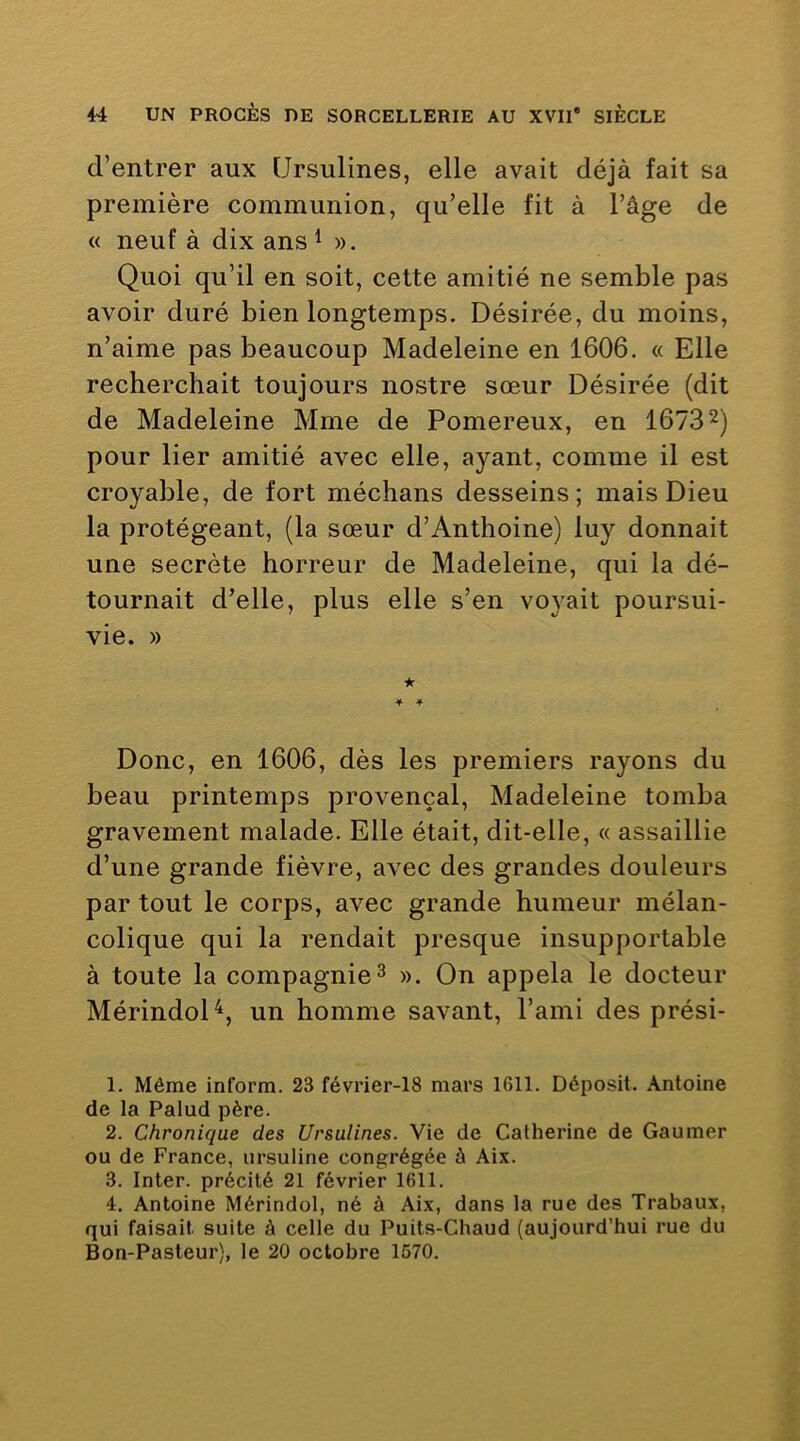 d’entrer aux Ursulines, elle avait déjà fait sa première communion, qu’elle fit à l’âge de « neuf à dix ans ^ ». Quoi qu’il en soit, cette amitié ne semble pas avoir duré bien longtemps. Désirée, du moins, n’aime pas beaucoup Madeleine en 1606. « Elle recherchait toujours nostre sœur Désirée (dit de Madeleine Mme de Pomereux, en 16732) pour lier amitié avec elle, ayant, comme il est croyable, de fort méchans desseins; mais Dieu la protégeant, (la sœur d’Anthoine) luy donnait une secrète horreur de Madeleine, qui la dé- tournait d’elle, plus elle s’en voyait poursui- vie. » ★ Donc, en 1606, dès les premiers rayons du beau printemps provençal, Madeleine tomba gravement malade. Elle était, dit-elle, « assaillie d’une grande fièvre, avec des grandes douleurs par tout le corps, avec grande humeur mélan- colique qui la rendait presque insupportable à toute la compagnie ^ ». On appela le docteur MérindoH, un homme savant, l’ami des prési- 1. Môme inform. 23 février-18 mars 1611. Déposit. Antoine de la Palud père. 2. Chronique des Ursulines. Vie de Catherine de Gaumer ou de France, ursuline congrégée à Aix. 3. Inter, précité 21 février 1611. 4. Antoine Mérindol, né à Aix, dans la rue des Trabaux, qui faisait suite à celle du Puits-Chaud (aujourd’hui rue du Bon-Pasteur), le 20 octobre 1570.