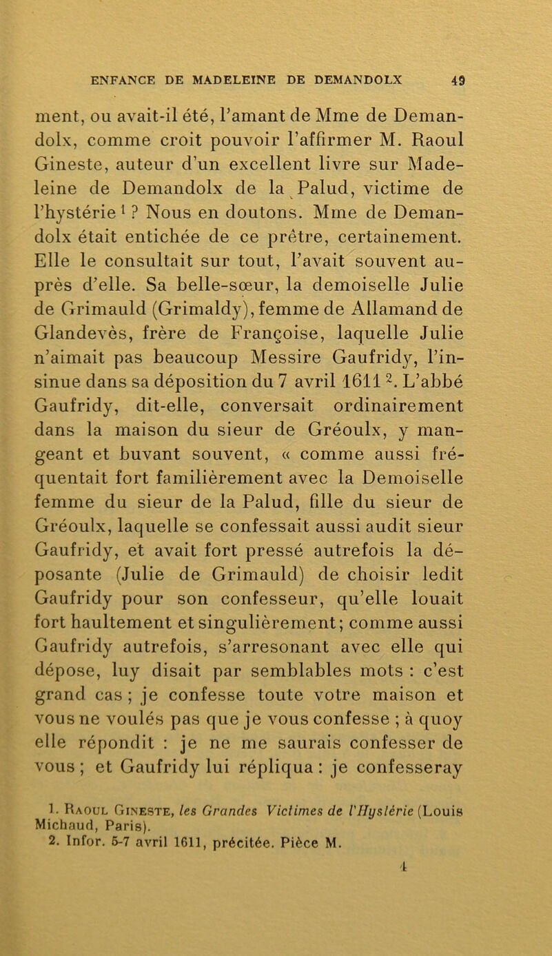 ment, ou avait-il été, l’amant de Mme de Deman- dolx, comme croit pouvoir l’affirmer M. Raoul Gineste, auteur d’un excellent livre sur Made- leine de Demandolx de la Palud, victime de l’hystérie 1 ? Nous en doutons. Mme de Deman- dolx était entichée de ce prêtre, certainement. Elle le consultait sur tout, l’avait souvent au- près d’elle. Sa belle-sœur, la demoiselle Julie de Grimauld (Grimaldy), femme de Allamand de Glandevès, frère de Françoise, laquelle Julie n’aimait pas beaucoup Messire Gaufridy, l’in- sinue dans sa déposition du 7 avril 1611 L’abbé Gaufridy, dit-elle, conversait ordinairement dans la maison du sieur de Gréoulx, y man- geant et buvant souvent, « comme aussi fré- quentait fort familièrement avec la Demoiselle femme du sieur de la Palud, fille du sieur de Gréoulx, laquelle se confessait aussi audit sieur Gaufridy, et avait fort pressé autrefois la dé- posante (Julie de Grimauld) de choisir ledit Gaufridy pour son confesseur, qu’elle louait fort haultement et singulièrement; comme aussi Gaufridy autrefois, s’arresonant avec elle qui dépose, luy disait par semblables mots : c’est grand cas ; je confesse toute votre maison et vous ne voulés pas que je vous confesse ; à quoy elle répondit : je ne me saurais confesser de vous; et Gaufridy lui répliqua: je confesseray 1. Raoul Gineste, les Grandes Victimes de l'IIyslérie (Louis Michoud, Paris). 2. Infor. 5-7 avril 1611, précitée. Pièce M. 1