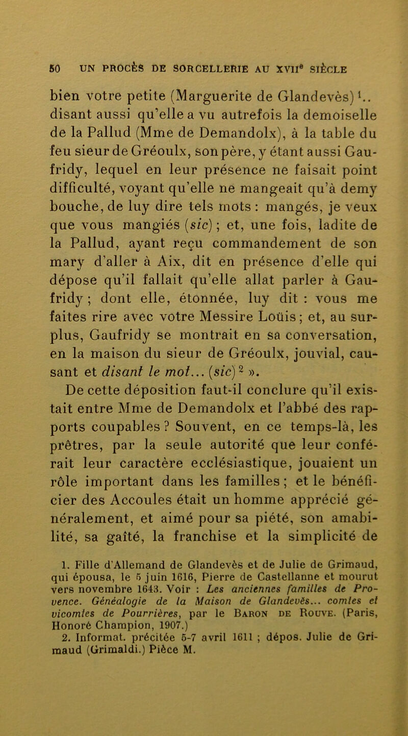bien votre petite (Marguerite de Glandevès)^. disant aussi qu’elle a vu autrefois la demoiselle de la Pallud (Mme de Demandolx), à la table du feu sieur de Gréoulx, son père, y étant aussi Gau- fridy, lequel en leur présence ne faisait point difficulté, voyant qu’elle ne mangeait qu’à demy bouche, de luy dire tels mots : mangés, je veux que vous mangiés {sic) ; et, une fois, ladite de la Pallud, ayant reçu commandement de son mary d’aller à Aix, dit en présence d’elle qui dépose qu’il fallait qu’elle allat parler à Gau- fridy ; dont elle, étonnée, luy dit : vous me faites rire avec votre Messire Loüis ; et, au sur- plus, Gaufridy se montrait en sa conversation, en la maison du sieur de Gréoulx, jouvial, cau- sant et disant le mot... {sic) - ». De cette déposition faut-il conclure qu’il exis- tait entre Mme de Demandolx et l’abbé des rap- ports coupables? Souvent, en ce temps-là, les prêtres, par la seule autorité que leur confé- rait leur caractère ecclésiastique, jouaient un rôle important dans les familles; et le bénéfi- cier des Accoules était un homme apprécié gé- néralement, et aimé pour sa piété, son amabi- lité, sa gaîté, la franchise et la simplicité de 1. Fille d’Allemand de Glandevès et de Julie de Grimaud, qui épousa, le 5 juin 1616, Pierre de Castellanne et mourut vers novembre 1643, Voir : Les anciennes familles de Pro- vence. Généalogie de la Maison de Glandevès... comles et vicomles de Fourrières, par le Baron de Roüve. (Paris, Honoré Champion, 1907.) 2. Informât, précitée 6-7 avril 1611 ; dépos. Julie de Gri- maud (ürimaldi.) Pièce M,