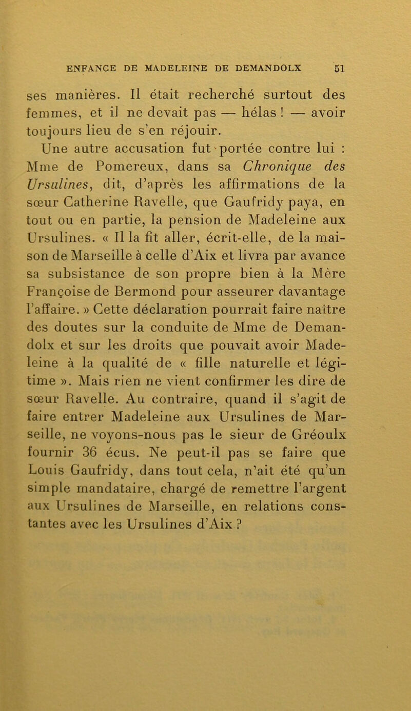 ses manières. Il était recherché surtout des femmes, et iJ ne devait pas — hélas ! — avoir toujours lieu de s’en réjouir. Une autre accusation fut ^portée contre lui : Mme de Pomereux, dans sa Chronique des Ursulines, dit, d’après les affirmations de la sœur Catherine Ravelle, que Gaufridy paya, en tout ou en partie, la pension de Madeleine aux Ursulines. « Ilia fît aller, écrit-elle, de la mai- son de Marseille à celle d’Aix et livra par avance sa subsistance de son propre bien à la Mère Françoise de Bermond pour asseurer davantage l’affaire. » Cette déclaration pourrait faire naître des doutes sur la conduite de Mme de Denian- dolx et sur les droits que pouvait avoir Made- leine à la qualité de « fille naturelle et légi- time ». Mais rien ne vient confirmer les dire de sœur Ravelle. Au contraire, quand il s’agit de faire entrer Madeleine aux Ursulines de Mar- seille, ne voyons-nous pas le sieur de Gréoulx fournir 36 écus. Ne peut-il pas se faire que Louis Gaufridy, dans tout cela, n’ait été qu’un simple mandataire, chargé de remettre l’argent aux Ursulines de Marseille, en relations cons- tantes avec les Ursulines d’Aix ?
