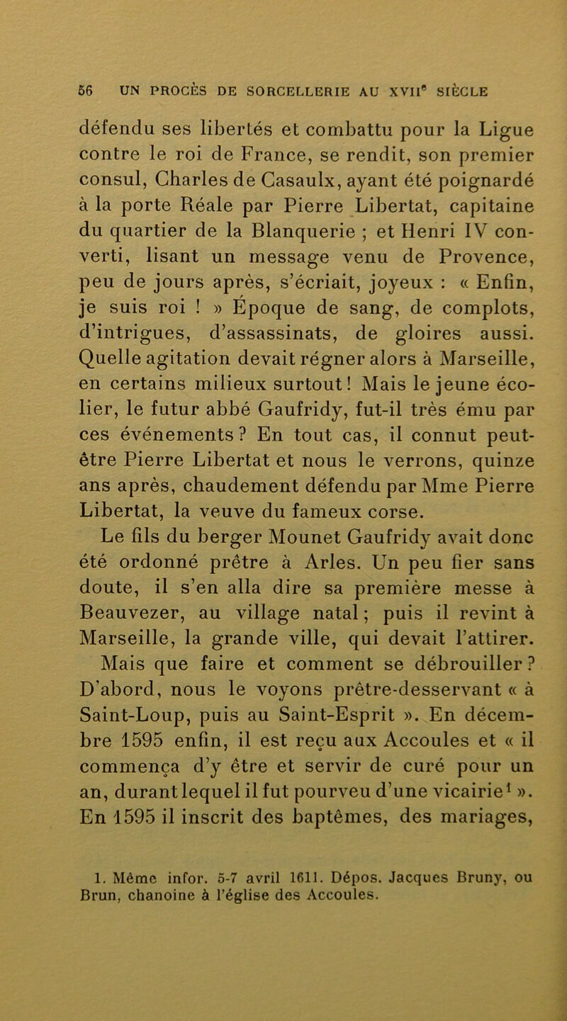 défendu ses libertés et combattu pour la Ligue contre le roi de France, se rendit, son premier consul, Charles de Casaulx, ayant été poignardé à la porte Réale par Pierre Libertat, capitaine du quartier de la Blanquerie ; et Henri IV con- verti, lisant un message venu de Provence, peu de jours après, s’écriait, joyeux : « Enfin, je suis roi ! » Epoque de sang, de complots, d’intrigues, d’assassinats, de gloires aussi. Quelle agitation devait régner alors à Marseille, en certains milieux surtout! Mais le jeune éco- lier, le futur abbé Gaufridy, fut-il très ému par ces événements? En tout cas, il connut peut- être Pierre Libertat et nous le verrons, quinze ans après, chaudement défendu par Mme Pierre Libertat, la veuve du fameux corse. Le fils du berger Mounet Gaufridy avait donc été ordonné prêtre à Arles. Un peu fier sans doute, il s’en alla dire sa première messe à Beauvezer, au village natal ; puis il revint à Marseille, la grande ville, qui devait l’attirer. Mais que faire et comment se débrouiller ? D’abord, nous le voyons prêtre-desservant « à Saint-Loup, puis au Saint-Esprit ». En décem- bre 1595 enfin, il est reçu aux Accoules et « il commença d’y être et servir de curé pour un an, durantlequel il fut pourveu d’une vicairie* ». En 1595 il inscrit des baptêmes, des mariages. 1. Même infor. 5-7 avril 1611. Dépos. Jacques Bruny, ou Brun, chanoine à l’église des Accoules.