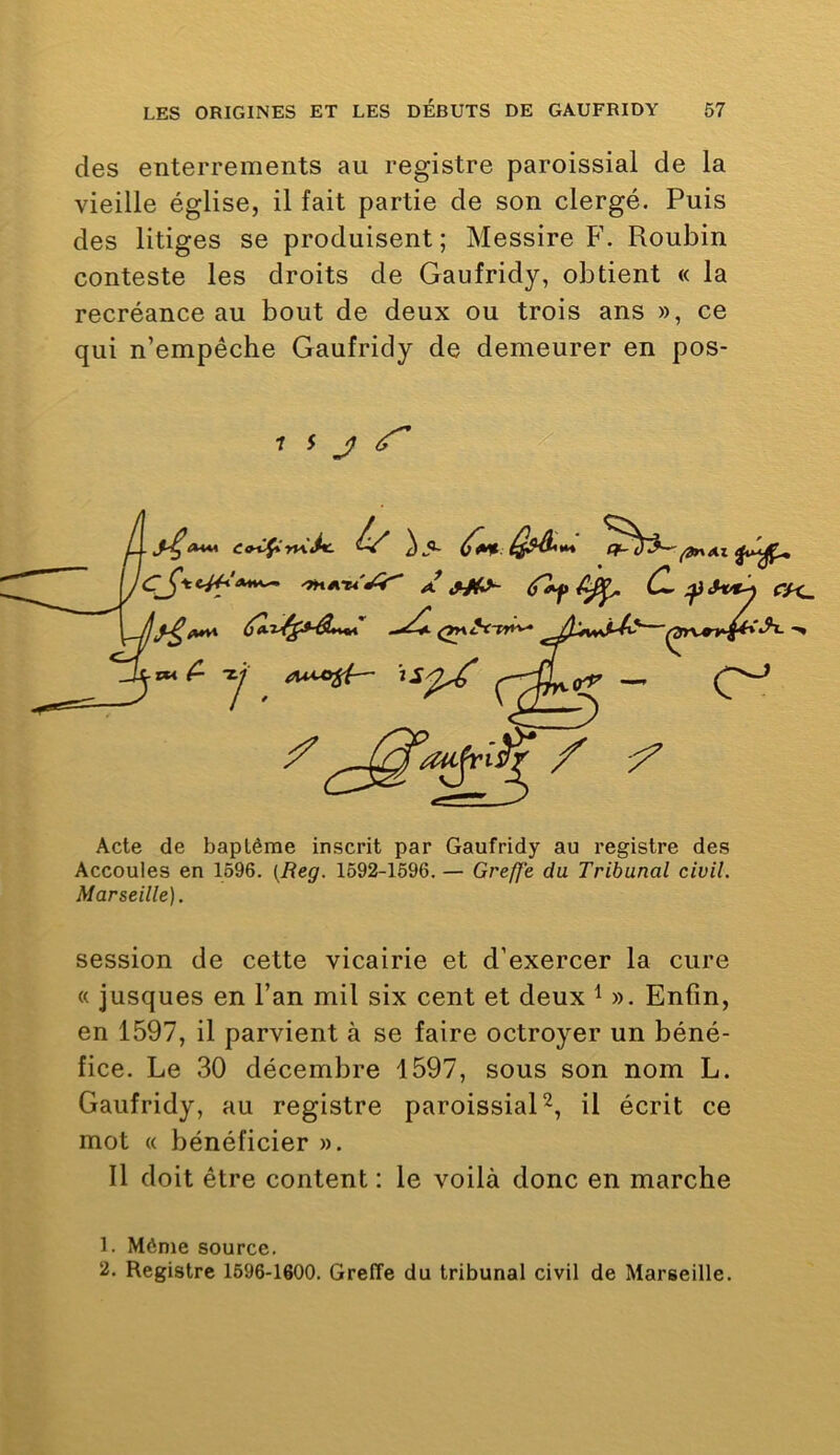 des enterrements au registre paroissial de la vieille église, il fait partie de son clergé. Puis des litiges se produisent ; Messire Roubin conteste les droits de Gaufridy, obtient « la recréance au bout de deux ou trois ans », ce qui n’empêche Gaufridy de demeurer en pos- 7 5 j; ^ Acte de baptême inscrit par Gaufridy au registre des Accoules en 1596. {Reg. 1592-1596. — Greffe du Tribunal civil. Marseille). session de cette vicairie et d’exercer la cure « jusques en l’an mil six cent et deux i ». Enfin, en 1597, il parvient à se faire octroyer un béné- fice. Le 30 décembre 1597, sous son nom L. Gaufridy, au registre paroissial U écrit ce mot « bénéficier ». Il doit être content : le voilà donc en marche 1. Môme source. 2. Registre 1596-1600. Greffe du tribunal civil de Marseille.