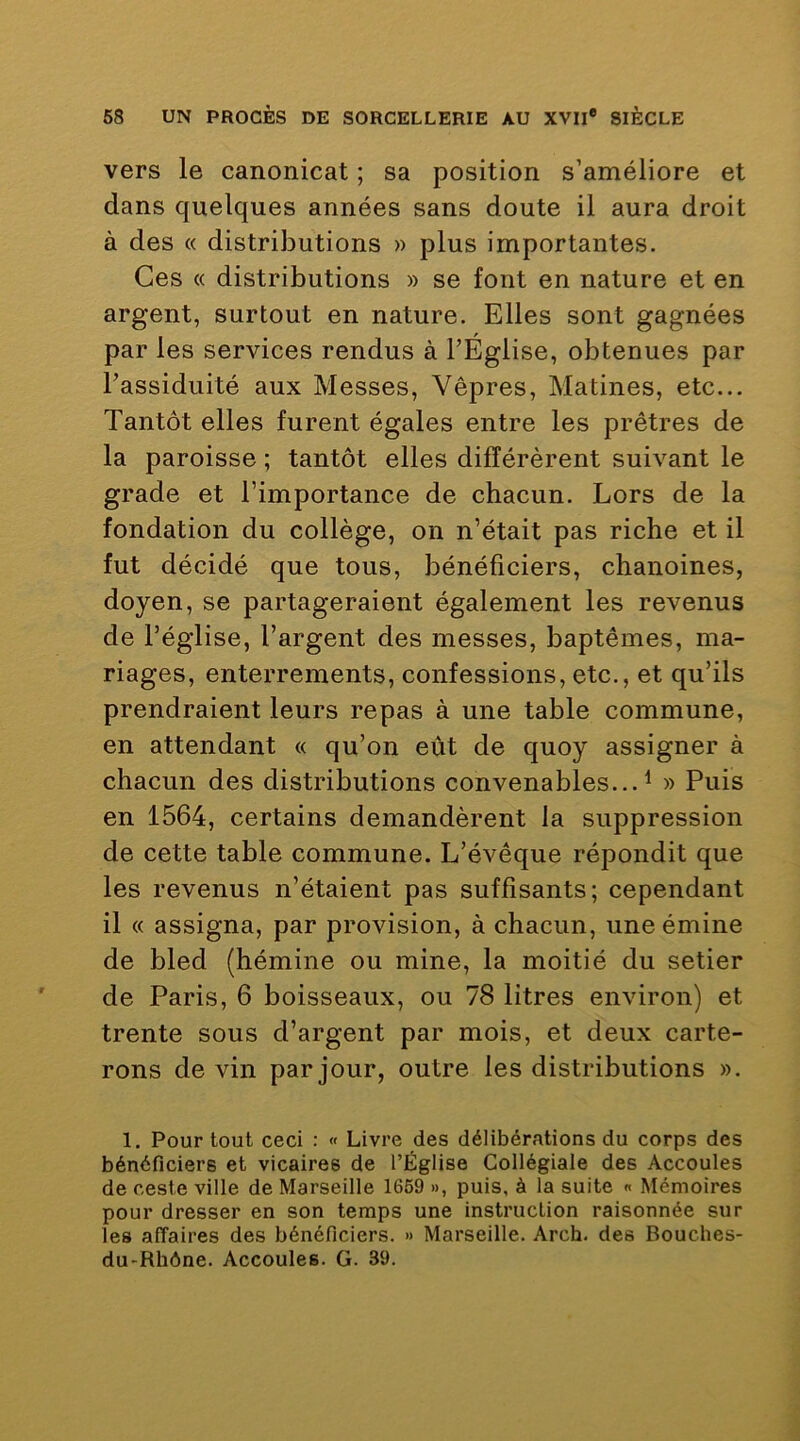 vers le canonicat ; sa position s’améliore et dans quelques années sans doute il aura droit à des « distributions » plus importantes. Ces « distributions » se font en nature et en argent, surtout en nature. Elles sont gagnées par les services rendus à l’Église, obtenues par l’assiduité aux Messes, Vêpres, Matines, etc... Tantôt elles furent égales entre les prêtres de la paroisse ; tantôt elles différèrent suivant le grade et l’importance de chacun. Lors de la fondation du collège, on n’était pas riche et il fut décidé que tous, bénéficiers, chanoines, doyen, se partageraient également les revenus de l’église, l’argent des messes, baptêmes, ma- riages, enterrements, confessions, etc., et qu’ils prendraient leurs repas à une table commune, en attendant « qu’on eût de quoy assigner à chacun des distributions convenables...^ » Puis en 1564, certains demandèrent la suppression de cette table commune. L’évêque répondit que les revenus n’étaient pas suffisants; cependant il « assigna, par provision, à chacun, une émine de bled (hémine ou mine, la moitié du setier de Paris, 6 boisseaux, ou 78 litres environ) et trente sous d’argent par mois, et deux carte- rons de vin par jour, outre les distributions ». 1. Pour tout ceci : « Livre des délibérations du corps des bénéficiers et vicaires de l’Église Collégiale des Accoules de ceste ville de Marseille 1669 », puis, à la suite « Mémoires pour dresser en son temps une instruction raisonnée sur les affaires des bénéficiers. » Marseille. Arch. des Bouches- du-Rhône. Accoules. G. 39.
