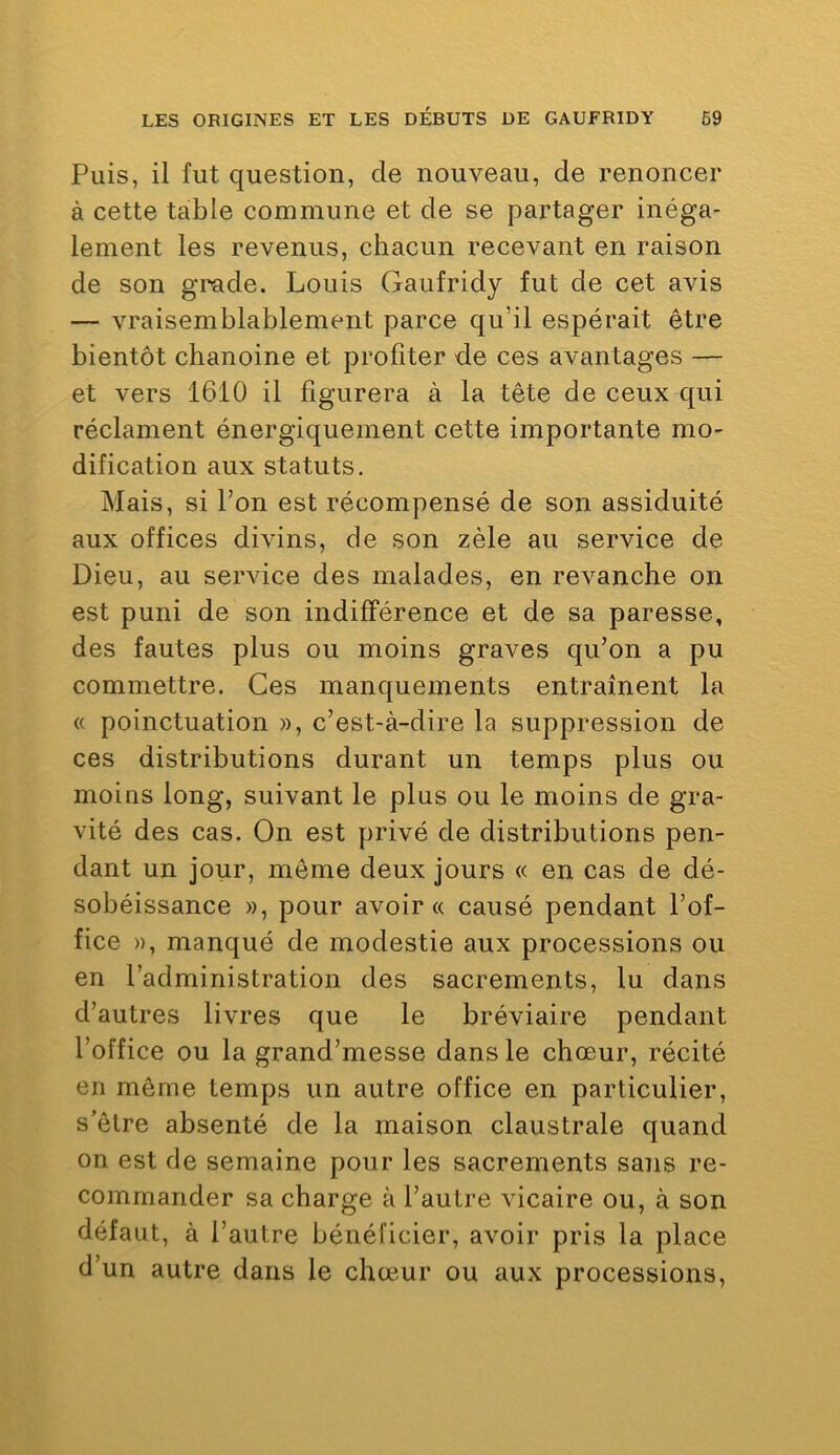 Puis, il fut question, de nouveau, de renoncer à cette table commune et de se pai*tager inéga- lement les revenus, chacun recevant en raison de son grade. Louis Gaufridy fut de cet avis — vraisemblablement parce qu’il espérait être bientôt chanoine et profiter de ces avantages — et vers 1610 il figurera à la tête de ceux qui réclament énergiquement cette importante mo- dification aux statuts. Mais, si l’on est récompensé de son assiduité aux offices divins, de son zèle au service de Dieu, au service des malades, en revanche on est puni de son indifférence et de sa paresse, des fautes plus ou moins graves qu’on a pu commettre. Ces manquements entraînent la « poinctuation », c’est-à-dire la suppression de ces distributions durant un temps plus ou moins long, suivant le plus ou le moins de gra- vité des cas. On est privé de distributions pen- dant un jour, même deux jours « en cas de dé- sobéissance », pour avoir « causé pendant l’of- fice », manqué de modestie aux processions ou en l’administration des sacrements, lu dans d’autres livres que le bréviaire pendant l’office ou la grand’messe dans le chœur, récité en même temps un autre office en particulier, s’être absenté de la maison claustrale quand on est de semaine pour les sacrements sans re- commander sa charge à l’autre vicaire ou, à son défaut, à l’autre bénéficier, avoir pris la place d’un autre dans le chœur ou aux processions,