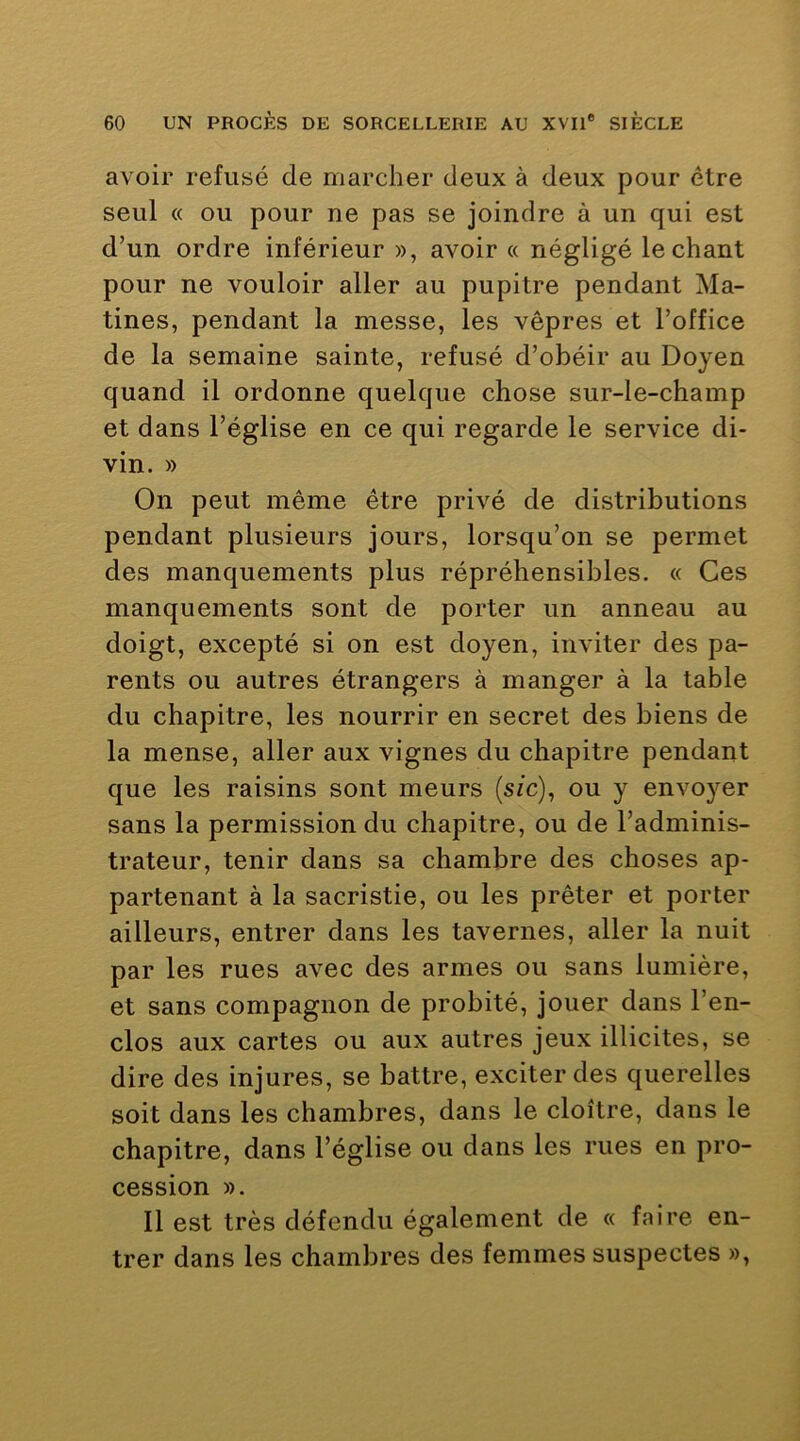 avoir refusé de marcher deux à deux pour être seul « ou pour ne pas se joindre à un qui est d’un ordre inférieur », avoir « négligé léchant pour ne vouloir aller au pupitre pendant Ma- tines, pendant la messe, les vêpres et l’office de la semaine sainte, refusé d’obéir au Doyen quand il ordonne quelque chose sur-le-champ et dans l’église en ce qui regarde le service di- vin. » On peut même être privé de distributions pendant plusieurs jours, lorsqu’on se permet des manquements plus répréhensibles. « Ces manquements sont de porter un anneau au doigt, excepté si on est doyen, inviter des pa- rents ou autres étrangers à manger à la table du chapitre, les nourrir en secret des biens de la mense, aller aux vignes du chapitre pendant que les raisins sont meurs (s/c), ou y envoyer sans la permission du chapitre, ou de l’adminis- trateur, tenir dans sa chambre des choses ap- partenant à la sacristie, ou les prêter et porter ailleurs, entrer dans les tavernes, aller la nuit par les rues avec des armes ou sans lumière, et sans compagnon de probité, jouer dans l’en- clos aux cartes ou aux autres jeux illicites, se dire des injures, se battre, exciter des querelles soit dans les chambres, dans le cloître, dans le chapitre, dans l’église ou dans les rues en pro- cession ». Il est très défendu également de « faire en- trer dans les chambres des femmes suspectes »,