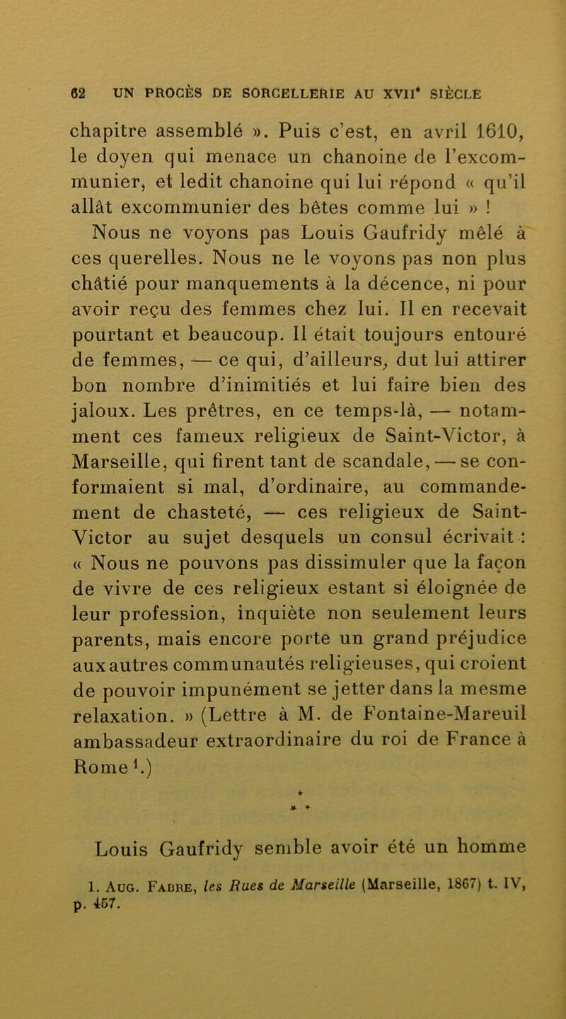 chapitre assemblé ». Puis c’est, en avril 1610, le doyen qui menace un chanoine de l’excom- munier, et ledit chanoine qui lui répond « qu’il allât excommunier des bêtes comme lui » ! Nous ne voyons pas Louis Gaufridy mêlé à ces querelles. Nous ne le voyons pas non plus châtié pour manquements à la décence, ni pour avoir reçu des femmes chez lui. Il en recevait pourtant et beaucoup. Il était toujours entouré de femmes, — ce qui, d’ailleurs, dut lui attirer bon nombre d’inimitiés et lui faire bien des jaloux. Les prêtres, en ce temps-là, — notam- ment ces fameux religieux de Saint-Victor, à Marseille, qui firent tant de scandale, — se con- formaient si mal, d’ordinaire, au commande- ment de chasteté, — ces religieux de Saint- Victor au sujet desquels un consul écrivait : (( Nous ne pouvons pas dissimuler que la façon de vivre de ces religieux estant si éloignée de leur profession, inquiète non seulement leurs parents, mais encore porte un grand préjudice aux autres communautés religieuses, qui croient de pouvoir impunément se jetter dans la mesme relaxation. » (Lettre à M. de B’ontaine-Mareuil ambassadeur extraordinaire du roi de France à Rome h) Louis Gaufridy semble avoir été un homme 1. Aug. Fabbe, le& Rues de Marseille (Marseille, 1867) t. IV, p. 467.