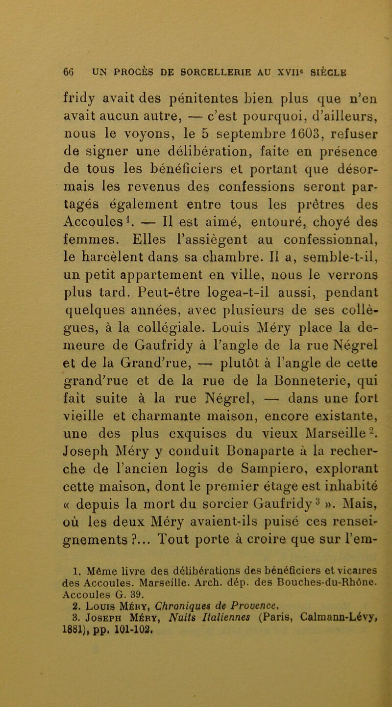 fridy avait des pénitentes bien plus que n’en avait aucun autre, — c’est pourquoi, d’ailleurs, nous le voyons, le 5 septembre 1603, refuser de signer une délibération, faite en présence de tous les bénéficiers et portant que désor- mais les revenus des confessions seront par- tagés également entre tous les prêtres des Accoulesb Il est aimé, entouré, choyé des femmes. Elles l’assiègent au confessionnal, le harcèlent dans sa chambre. Il a, semble-t-il, un petit appartement en ville, nous le verrons plus tard. Peut-être logea-t-il aussi, pendant quelques années, avec plusieurs de ses collè- gues, à la collégiale. Louis Méry place la de- meure de Gaufridy à l’angle de la rue Négrel et de la Grand’rue, — plutôt à l’angle de cette grand’rue et de la rue de la Bonneterie, qui fait suite à la rue Négrel, — dans une fort vieille et charmante maison, encore existante, une des plus exquises du vieux Marseille ~. Joseph Méry y conduit Bonaparte à la recher- che de l’ancien logis de Sampiero, explorant cette maison, dont le premier étage est inhabité « depuis la mort du sorcier Gaufridy ^ ». Mais, où les deux Méry avaient-ils puisé ces rensei- gnements ?... Tout porte à croire que sur l’em- 1. Même livre des délibérations des bénéficiers et vicaires des Accoules. Marseille. Arch. dép. des Bouches-du-Rhône. Accoules G. 39. 2. Louis Méhy, Chroniques de Provence. 3. Joseph Méry, Nuits Italiennes (Paris, Calmann-Lévy, 1881), pp. 101-102.