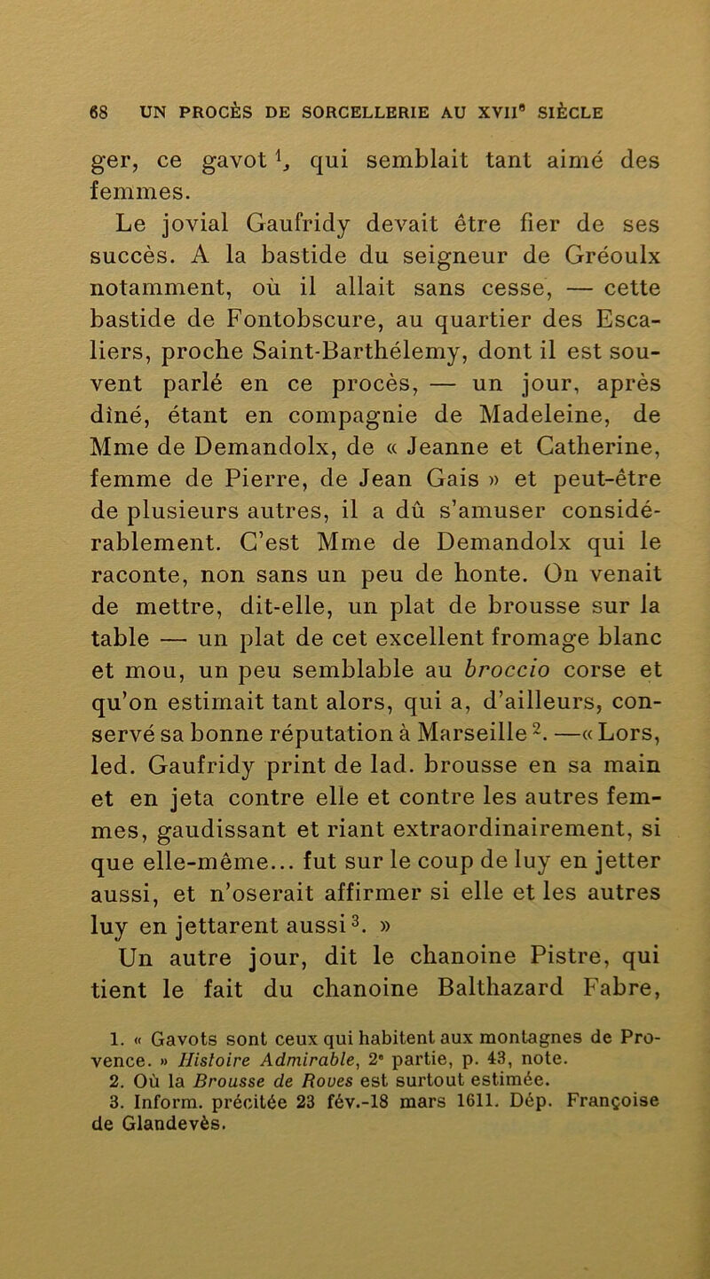 ger, ce gavot qui semblait tant aimé des femmes. Le jovial Gaufridy devait être fier de ses succès. A la bastide du seigneur de Gréoulx notamment, où il allait sans cesse, — cette bastide de Fontobscure, au quartier des Esca- liers, proche Saint-Barthélemy, dont il est sou- vent parlé en ce procès, — un jour, après dîné, étant en compagnie de Madeleine, de Mme de Demandolx, de « Jeanne et Catherine, femme de Pierre, de Jean Gais » et peut-être de plusieurs autres, il a dû s’amuser considé- rablement. C’est Mme de Demandolx qui le raconte, non sans un peu de honte. On venait de mettre, dit-elle, un plat de brousse sur la table — un plat de cet excellent fromage blanc et mou, un peu semblable au hroccio corse et qu’on estimait tant alors, qui a, d’ailleurs, con- servé sa bonne réputation à Marseille ~. —« Lors, led. Gaufridy print de lad. brousse en sa main et en jeta contre elle et contre les autres fem- mes, gaudissant et riant extraordinairement, si que elle-même... fut sur le coup de luy en jetter aussi, et n’oserait affirmer si elle et les autres luy en jettarent aussi^. » Un autre jour, dit le chanoine Pistre, qui tient le fait du chanoine Balthazard Fabre, 1. « Gavots sont ceux qui habitent aux montagnes de Pro- vence. » Histoire Admirable, 2* partie, p. 43, note. 2. Où la Brousse de Roues est surtout estimée. 3. Inform. précitée 23 fév.-18 mars 1611. Dép. Françoise de Glandevès.