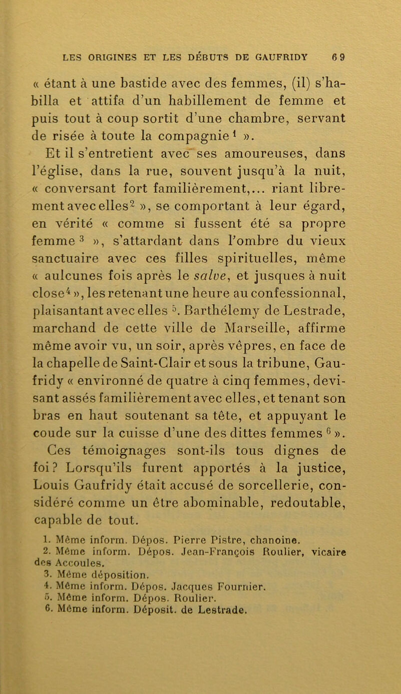 « étant à une bastide avec des femmes, (il) s’ha- billa et attifa d’un habillement de femme et puis tout à coup sortit d’une chambre, servant de risée à toute la compagnie^ ». Et il s’entretient avec' ses amoureuses, dans l’église, dans la rue, souvent jusqu’à la nuit, « conversant fort familièrement,... riant libre- ment avec elles^ », se comportant à leur égard, en vérité « comme si fussent été sa propre femme», s’attardant dans Fombre du vieux sanctuaire avec ces filles spirituelles, même « aulcunes fois après le salue, et jusques à nuit close^ », les retenant une heure au confessionnal, plaisantant avec elles Barthélemy de Lestrade, marchand de cette ville de Marseille, affirme même avoir vu, un soir, après vêpres, en face de la chapelle de Saint-Clair et sous la tribune, Gau- fridy « environné de quatre à cinq femmes, devi- sant assés familièrement avec elles, et tenant son bras en haut soutenant sa tête, et appuyant le coude sur la cuisse d’une des dittes femmes ^ ». Ces témoignages sont-ils tous dignes de foi? Lorsqu’ils furent apportés à la justice, Louis Gaufridy était accusé de sorcellerie, con- sidéré comme un être abominable, redoutable, capable de tout. 1. Même inform. Dépos. Pierre Pistre, chanoine. 2. Même inform. Dépos. Jean-François Roulier, vicaire des Accoules. 3. Même déposition. 4. Même inform. Dépos. Jacques Fournier. 5. Môme inform. Dépos. Roulier. 6. Môme inform. Déposit. de Lestrade.