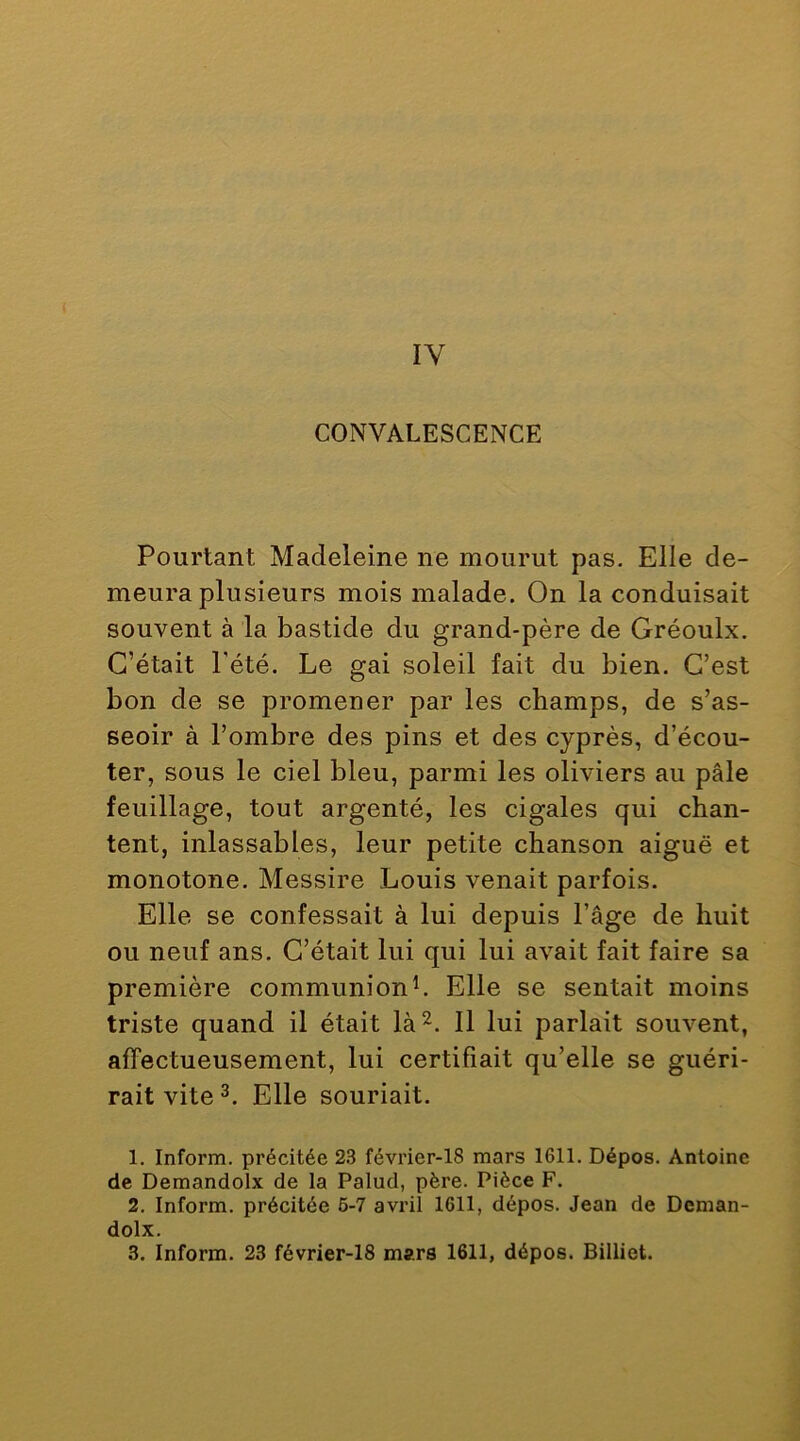 IV CONVALESCENCE Pourtant Madeleine ne mourut pas. Elle de- meura plusieurs mois malade. On la conduisait souvent à la bastide du grand-père de Gréoulx. C’était Pété. Le gai soleil fait du bien. C’est bon de se promener par les champs, de s’as- seoir à l’ombre des pins et des cyprès, d’écou- ter, sous le ciel bleu, parmi les oliviers au pâle feuillage, tout argenté, les cigales qui chan- tent, inlassables, leur petite chanson aiguë et monotone. Messire Louis venait parfois. Elle se confessait à lui depuis l’âge de huit ou neuf ans. C’était lui qui lui avait fait faire sa première communionL Elle se sentait moins triste quand il était là^. Il lui parlait souvent, affectueusement, lui certifiait qu’elle se guéri- rait vite Elle souriait. 1. Inform. précitée 23 février-18 mars 1611. Dépos. Antoine de Demandolx de la Palud, père. Pièce F. 2. Inform. précitée 6-7 avi’il 1611, dépos. Jean de Deman- dolx. 3. Inform. 23 février-18 mars 1611, dépos. Billiet.