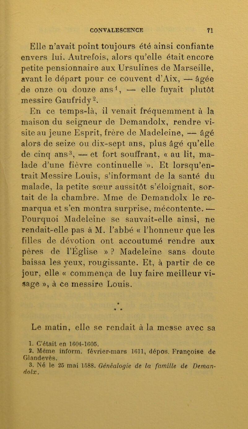 Elle n’avait point toujours été ainsi confiante envers lui. Autrefois, alors qu’elle était encore petite pensionnaire aux Ursulines de Marseille, avant le départ pour ce couvent d’Aix, — âgée de onze ou douze ans^, — elle fuyait plutôt messire Gaufridy^. En ce temps-là, il venait fréquemment à la maison du seigneur de Demandolx, rendre vi- site au jeune Esprit, frère de Madeleine, — âgé alors de seize ou dix-sept ans, plus âgé qu’elle de cinq ans^, — et fort souffrant, « au lit, ma- lade d’une fièvre continuelle ». Et lorsqu’en- trait Messire Louis, s’informant de la santé du malade, la petite sœur aussitôt s’éloignait, sor- tait de la chambre. Mme de Demandolx le re- marqua et s’en montra surprise, mécontente. ■— Pourquoi Madeleine se sauvait-elle ainsi, ne rendait-elle pas à M. l’abbé « l’honneur que les filles de dévotion ont accoutumé rendre aux pères de l’Église » ? Madeleine sans doute baissa les yeux, rougissante. Et, à partir de ce jour, elle « commença de luy faire meilleur vi- sage », à ce messire Louis. Le matin, elle se rendait à la messe avec sa 1. C’était en 1604-1006. 2. Même inforrn. février-mars 1011, dépos. Françoise de Glandevès. 3. Né le 26 mai 1688. Généalogie de la famille de Deman- dolx.