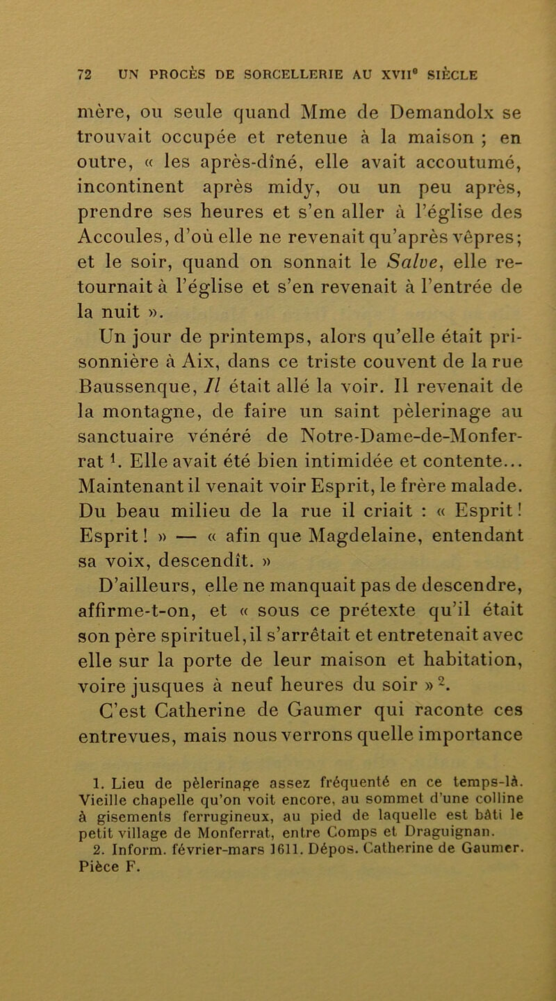 mère, ou seule quand Mme de Demandolx se trouvait occupée et retenue à la maison ; en outre, « les après-dîné, elle avait accoutumé, incontinent après midy, ou un peu après, prendre ses heures et s’en aller à l’église des Accoules, d’où elle ne revenait qu’après vêpres; et le soir, quand on sonnait le Salve, elle re- tournait à l’église et s’en revenait à l’entrée de la nuit ». Un jour de printemps, alors qu’elle était pri- sonnière à Aix, dans ce triste couvent de la rue Baussenque, Il était allé la voir. 11 revenait de la montagne, de faire un saint pèlerinage au sanctuaire vénéré de Notre-Dame-de-Monfer- rat h Elle avait été bien intimidée et contente... Maintenant il venait voir Esprit, le frère malade. Du beau milieu de la rue il criait : « Esprit ! Esprit! » — « afin que Magdelaine, entendant sa voix, descendît. » D’ailleurs, elle ne manquait pas de descendre, affirme-t-on, et « sous ce prétexte qu’il était son père spirituel,il s’arrêtait et entretenait avec elle sur la porte de leur maison et habitation, voire jusques à neuf heures du soir » C’est Catherine de Gaumer qui raconte ces entrevues, mais nous verrons quelle importance 1. Lieu de pèlerinage assez fréquenté en ce temps-là. Vieille chapelle qu’on voit encore, au sommet d’une colline à gisements ferrugineux, au pied de laquelle est bâti le petit village de Monferrat, entre Comps et Draguignan. 2. Inform. février-mars 1611. Dépos. Catherine de Gaumer. Pièce F.