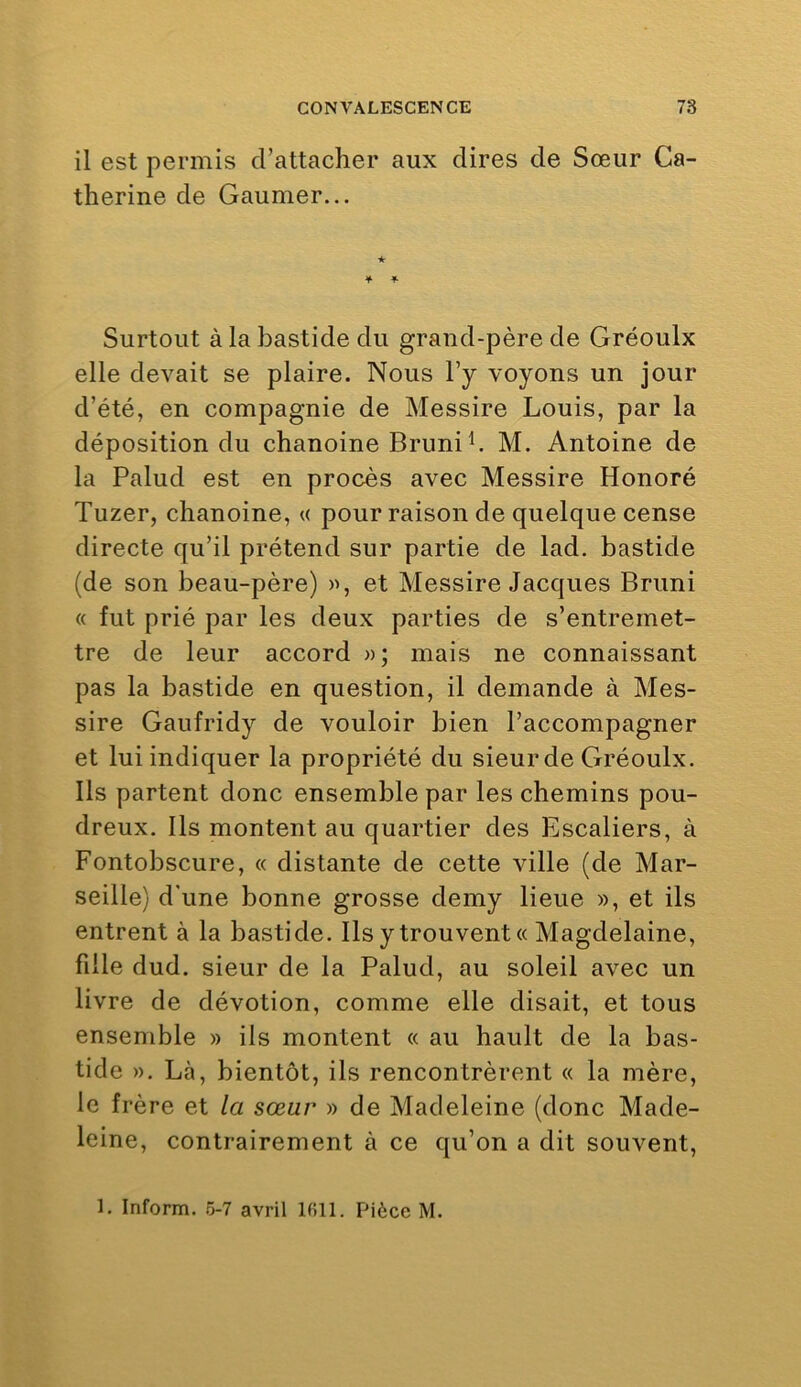 il est permis d’attacher aux dires de Sœur Ca- therine de Gaumer... Surtout à la bastide du grand-père de Gréoulx elle devait se plaire. Nous l’y voyons un jour d’été, en compagnie de Messire Louis, par la déposition du chanoine Bruni L M. Antoine de la Palud est en procès avec Messire Honoré Tuzer, chanoine, a pour raison de quelque cense directe qu’il prétend sur partie de lad. bastide (de son beau-père) )>, et Messire Jacques Bruni « fut prié par les deux parties de s’entremet- tre de leur accord »; mais ne connaissant pas la bastide en question, il demande à Mes- sire Gaufridy de vouloir bien l’accompagner et lui indiquer la propriété du sieur de Gréoulx. Ils partent donc ensemble par les chemins pou- dreux. Ils montent au quartier des Escaliers, à Fontobscure, « distante de cette ville (de Mar- seille) d'une bonne grosse demy lieue », et ils entrent à la bastide. Ils y trouvent « Magdelaine, fille dud. sieur de la Palud, au soleil avec un livre de dévotion, comme elle disait, et tous ensemble » ils montent « au hault de la bas- tide ». Là, bientôt, ils rencontrèrent « la mère, le frère et la sœur » de Madeleine (donc Made- leine, contrairement à ce qu’on a dit souvent. 1. Inform. 5-7 avril 1511. Pièce M.