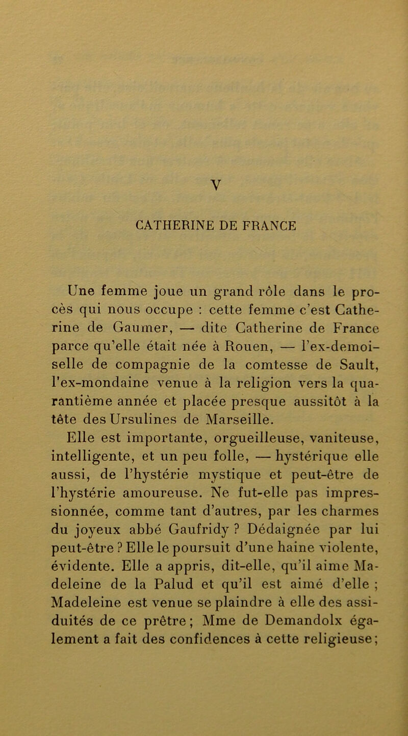 V CATHERINE DE FRANCE Une femme joue un grand rôle dans le pro- cès qui nous occupe ; cette femme c’est Cathe- rine de Gaumer, — dite Catherine de France parce qu’elle était née à Rouen, — l’ex-demoi- selle de compagnie de la comtesse de Sault, l’ex-mondaine venue à la religion vers la qua- rantième année et placée presque aussitôt à la tête desUrsulines de Marseille. Elle est importante, orgueilleuse, vaniteuse, intelligente, et un peu folle, — hystérique elle aussi, de l’hystérie mystique et peut-être de l’hystérie amoureuse. Ne fut-elle pas impres- sionnée, comme tant d’autres, par les charmes du joyeux abbé Gaufridy ? Dédaignée par lui peut-être ? Elle le poursuit d’une haine violente, évidente. Elle a appris, dit-elle, qu’il aime Ma- deleine de la Palud et qu’il est aimé d’elle ; Madeleine est venue se plaindre à elle des assi- duités de ce prêtre ; Mme de Demandolx éga- lement a fait des confidences à cette religieuse;