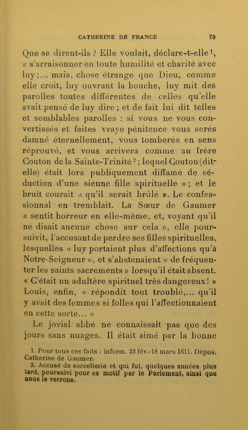 Que se dirent-ils? Elle voulait, déclare-t-elle^, « s’arraisonner en toute humilité et charité avec luy mais, chose étrange que Dieu, comme elle croit, luy ouvrant la bouche, luy mit des parolles toutes différentes de celles qu'elle avait pensé de luy dire ; et de fait lui dit telles et semblables parolles : si vous ne vous con- vertissés et faites vraye pénitence vous serés damné éternellement, vous tomberés en sens réprouvé, et vous arrivera comme au frère Gouton delà Sainte-Trinité^; lequelGouton(dit- elle) était lors publiquement diffamé de sé- duction d’une sienne fille spirituelle » ; et le bruit courait qu’il serait brûlé ». Le confes- sionnal en tremblait. La Sœur de Gaumer « sentit horreur en elle-même, et, voyant qu’il ne disait aucune chose sur cela », elle pour- suivit, l’accusant de perdre ses filles spirituelles, lesquelles « luy portaient plus d’affections qu’à Notre-Seigneur », et s’abstenaient « de fréquen- ter les saints sacrements » lorsqu’il était absent. « G’était un adultère spirituel très dangereux! » Louis, enfin, « répondit tout troublé,,., qu’il y avait des femmes si folles qui l’affectionnaient en cette sorte... » Le jovial abbé ne connaissait pas que des jours sans nuages. Il était aimé par la bonne 1. Pour tous ces faits : inform. 23 fév.-18 mars 1611. Dépos. Catherine de Gaumer. 2. Accusé de sorcellerie et qui fut, quelques années plus tard, poursuivi pour ce motif par le Parlement, ainsi que nous le verrons.