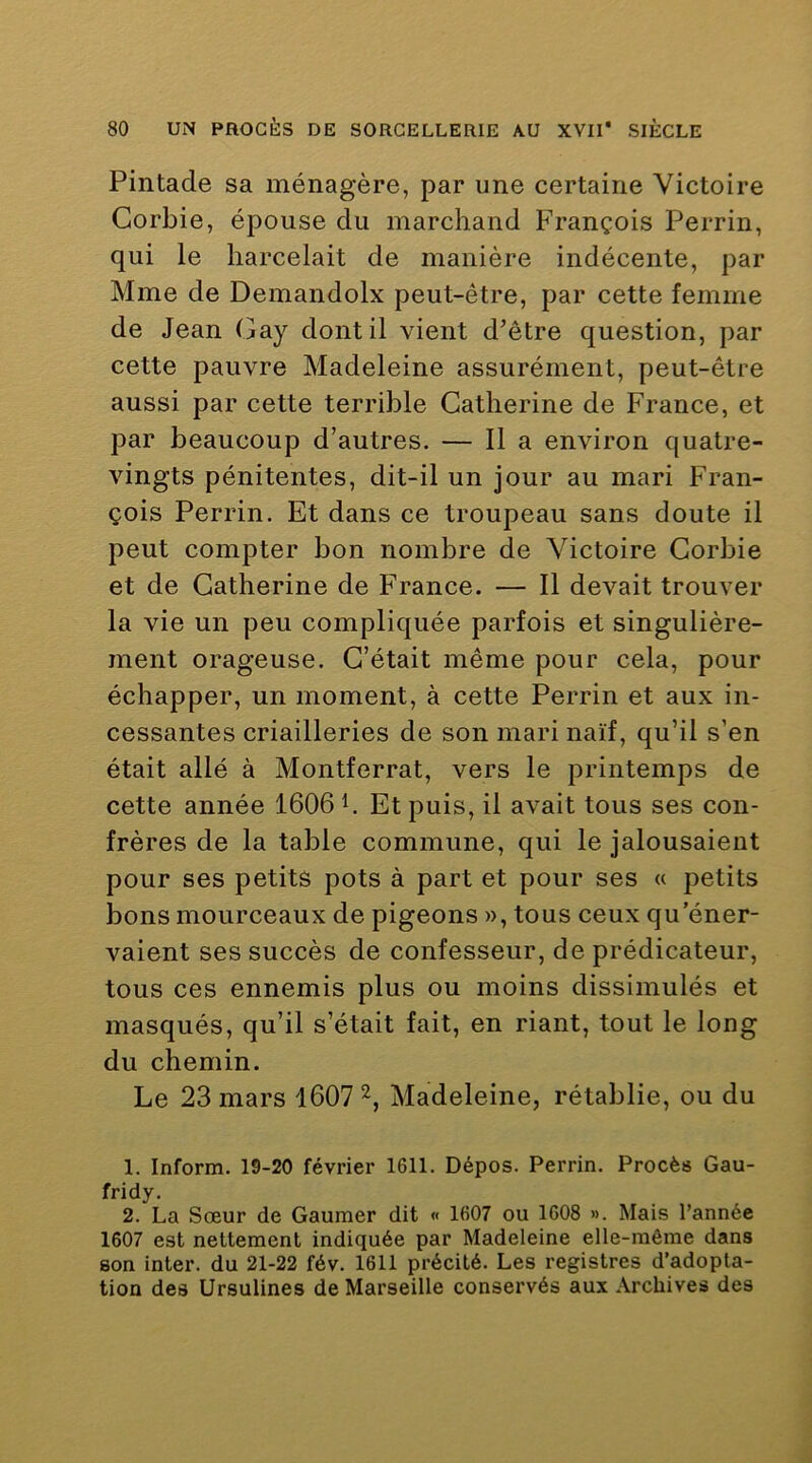 Pintade sa ménagère, par une certaine Victoire Corbie, épouse du marchand François Perrin, qui le harcelait de manière indécente, par Mme de Demandolx peut-être, par cette femme de Jean Gay dont il vient d’être question, par cette pauvre Madeleine assurément, peut-être aussi par cette terrible Catherine de France, et par beaucoup d’autres. — 11 a environ quatre- vingts pénitentes, dit-il un jour au mari Fran- çois Perrin. Et dans ce troupeau sans doute il peut compter bon nombre de Victoire Corbie et de Catherine de France. — 11 devait trouver la vie un peu compliquée parfois et singulière- ment orageuse. C’était même pour cela, pour échapper, un moment, à cette Perrin et aux in- cessantes criailleries de son mari naïf, qu’il s’en était allé à Montferrat, vers le printemps de cette année 1606 h Et puis, il avait tous ses con- frères de la table commune, qui le jalousaient pour ses petits pots à part et pour ses « petits bons mourceaux de pigeons », tous ceux qu'éner- vaient ses succès de confesseur, de prédicateur, tous ces ennemis plus ou moins dissimulés et masqués, qu’il s’était fait, en riant, tout le long du chemin. Le 23 mars 1607 Madeleine, rétablie, ou du 1. Inform. 19-20 février 1611. Dépos. Perrin. Procès Gau- fridy. 2. La Sœur de Gaumer dit « 1607 ou 1608 ». Mais l’année 1607 est nettement indiquée par Madeleine elle-même dans son inter, du 21-22 fév. 1611 précité. Les registres d’adopta- tion des Ursulines de Marseille conservés aux Archives des
