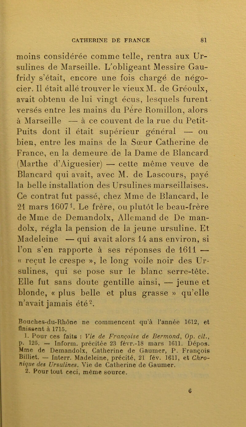 moins considérée comme telle, rentra aux Ur- sulines de Marseille. L'obligeant Messire Gau- fridy s’était, encore une fois chargé de négo- cier. Il était allé trouver le vieux M. de Gréoulx, avait obtenu de lui vingt écus, lesquels furent versés entre les mains du Père Romillon, alors à Marseille — à ce couvent de la rue du Petit- Puits dont il était supérieur général — ou bien, entre les mains de la Sœur Catherine de France, en la demeure de la Dame de Blancard (Marthe d’Aiguesier) — cette même veuve de Blancard qui avait, avec M. de Lascours, payé la belle installation des Ursulines marseillaises. Ce contrat fut passé, chez Mme de Blancard, le 21 mars 1607 h Le frère, ou plutôt le beau-frère de Mme de Demandolx, Allemand de De man- dolx, régla la pension de la jeune ursuline. Et Madeleine — qui avait alors 14 ans environ, si l’on s’en rapporte à ses réponses de 1611 — « reçut le crespe », le long voile noir des Ur- sulines, qui se pose sur le blanc serre-tête. Elle fut sans doute gentille ainsi, — jeune et blonde, « plus belle et plus grasse » qu’elle n’avait jamais été^. Bouches-du-Rhône ne commencent qu’à l’année 1G12, et finissent à 1715. 1. Pour ces faits : Vie de Françoise de Bermond, Op. cil., p. 125. — Inform. précitée 23 févr.-18 mars 1611. Dépos. Mme de Demandolx, Catherine de Gaumer, P. François Billiet. — Interr. Madeleine, précité, 21 fév. 1611, et Chro- nique des Ursulines. Vie de Catherine de Gaumer. 2. Pour tout ceci, même source. 6