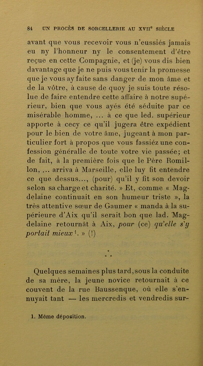 avant que vous recevoir vous n’eussiés jamais eu ny l’honneur ny le consentement d’être reçue en cette Compagnie, et (je) vous dis bien davantage que je ne puis vous tenir la promesse que je vous ay faite sans danger de mon âme et de la vôtre, à cause de quoy je suis toute réso- lue de faire entendre cette affaire à notre supé- rieur, bien que vous ayés été séduite par ce misérable homme, ... à ce que led. supérieur apporte à cecy ce qu’il jugera être expédient pour le bien de votre âme, jugeant à mon par- ticulier fort à propos que vous fassiézune con- fession généralle de toute votre vie passée; et de fait, à la première fois que le Père Romil- lon, ... arriva à Marseille, elle luy fît entendre ce que dessus..., (pour) qu’il y fît son devoir selon sa charge et charité. » Et, comme « Mag- delaine continuait en son humeur triste », la très attentive sœur de Gaumer « manda à la su- périeure d’Aix qu’il serait bon que lad. Mag- delaine retournât à Aix, pour (ce) qu'elle s'y portait mieux^. » (!) Quelques semaines plus tard,sous la conduite de sa mère, la jeune novice retournait à ce couvent de la rue Baussenque, où elle s’en- nuyait tant — les mercredis et vendredis sur- 1. Môme déposition.