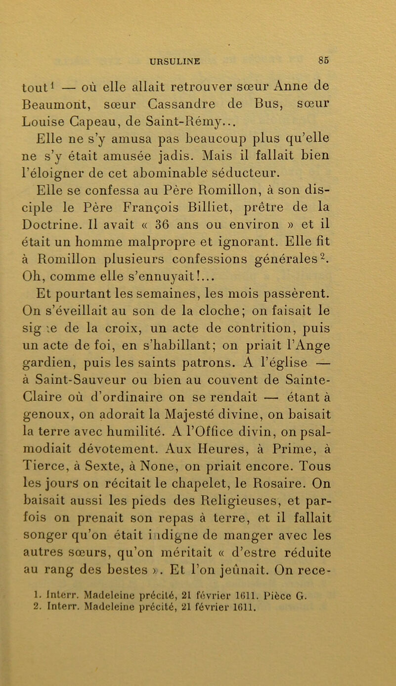 tout^ — OÙ elle allait retrouver sœur Anne de Beaumont, sœur Cassandre de Bus, sœur Louise Gapeau, de Saint-Rémy... Elle ne s’y amusa pas beaucoup plus qu’elle ne s’y était amusée jadis. Mais il fallait bien l’éloigner de cet abominable séducteur. Elle se confessa au Père Romillon, à son dis- ciple le Père François Billiet, prêtre de la Doctrine. Il avait « 36 ans ou environ » et il était un homme malpropre et ignorant. Elle fit à Romillon plusieurs confessions générales^. Oh, comme elle s’ennuyait!... Et pourtant les semaines, les mois passèrent. On s’éveillait au son de la cloche; on faisait le sig le de la croix, un acte de contrition, puis un acte de foi, en s’habillant; on priait l’Ange gardien, puis les saints patrons. A l’église — à Saint-Sauveur ou bien au couvent de Sainte- Claire où d’ordinaire on se rendait — étant à genoux, on adorait la Majesté divine, on baisait la terre avec humilité. A l’Office divin, on psal- modiait dévotement. Aux Heures, à Prime, à Tierce, à Sexte, à None, on priait encore. Tous les jours on récitait le chapelet, le Rosaire. On baisait aussi les pieds des Religieuses, et par- fois on prenait son repas à terre, et il fallait songer qu’on était i idigne de manger avec les autres sœurs, qu’on méritait « d’estre réduite au rang des bestes x. Et l’on jeûnait. On rece- 1. Inlerr. Madeleine précité, 21 février 1011. Pièce G.