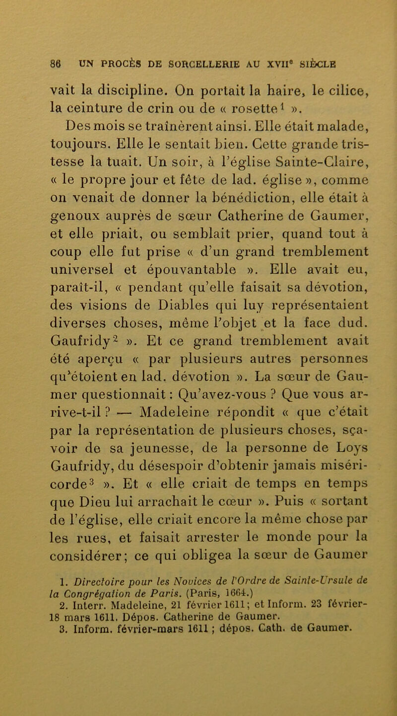 vait la discipline. On portait la haire, le cilice, la ceinture de crin ou de « rosette^ ». Des mois se tramèrent ainsi. Elle était malade, toujours. Elle le sentait bien. Cette grande tris- tesse la tuait. Un soir, à l’église Sainte-Glaire, « le propre jour et fête de lad. église », comme on venait de donner la bénédiction, elle était à genoux auprès de sœur Catherine de Gaumer, et elle priait, ou semblait prier, quand tout à coup elle fut prise « d’un grand tremblement universel et épouvantable ». Elle avait eu, paraît-il, « pendant qu’elle faisait sa dévotion, des visions de Diables qui luy représentaient diverses choses, même l’objet et la face dud. Gaufridy'^ ». Et ce grand tremblement avait été aperçu « par plusieurs autres personnes qu^étoient en lad. dévotion ». La sœur de Gau- mer questionnait : Qu’avez-vous ? Que vous ar- rive-t-il ? — Madeleine répondit « que c’était par la représentation de plusieurs choses, sça- voir de sa jeunesse, de la personne de Loys Gaufridy, du désespoir d’obtenir jamais miséri- corde^ ». Et « elle criait de temps en temps que Dieu lui arrachait le cœur ». Puis « sortant de l’église, elle criait encore la même chose par les rues, et faisait arrester le monde pour la considérer; ce qui obligea la sœur de Gaumer 1. Directoire pour les Novices de l'Ordre de Sainte-Ursule de la Congrégation de Paris. (Paris, 1664.) 2. Interr. Madeleine, 21 février 1611 ; et Inform. 23 février- 18 mars 1611. Dépos. Catherine de Gaumer. 3. Inform. février-mars 1611 ; dépos. Gath. de Gaumer.