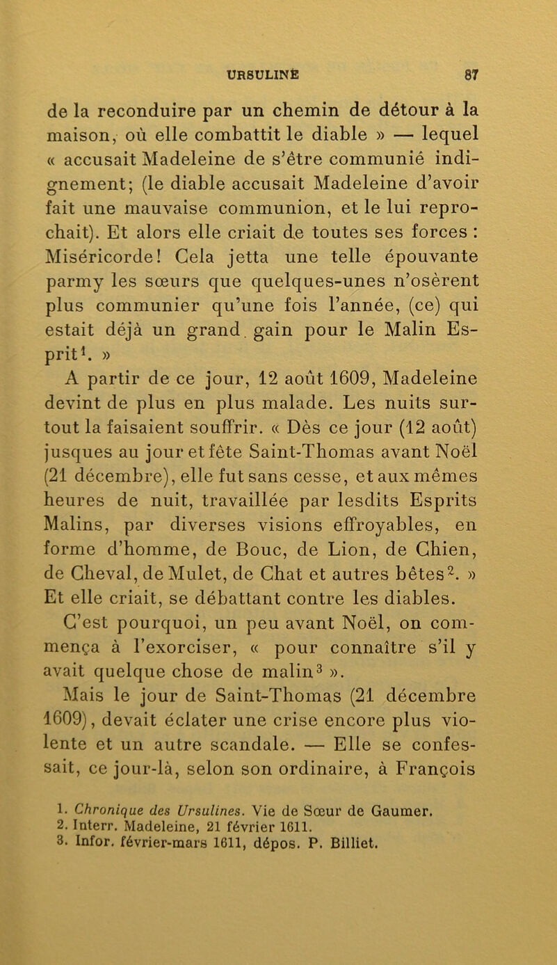 de la reconduire par un chemin de détour à la maison, où elle combattit le diable » — lequel « accusait Madeleine de s’étre communié indi- gnement; (le diable accusait Madeleine d’avoir fait une mauvaise communion, et le lui repro- chait). Et alors elle criait de toutes ses forces : Miséricorde! Gela jetta une telle épouvante parmy les sœurs que quelques-unes n’osèrent plus communier qu’une fois l’année, (ce) qui estait déjà un grand , gain pour le Malin Es- prit ^ » A partir de ce jour, 12 août 1609, Madeleine devint de plus en plus malade. Les nuits sur- tout la faisaient souffrir. « Dès ce jour (12 août) jusques au jour et fête Saint-Thomas avant Noël (21 décembre), elle fut sans cesse, et aux mêmes heures de nuit, travaillée par lesdits Esprits Malins, par diverses visions effroyables, en forme d’homme, de Bouc, de Lion, de Chien, de Cheval, de Mulet, de Chat et autres bêtes» Et elle criait, se débattant contre les diables. C’est pourquoi, un peu avant Noël, on com- mença à l’exorciser, « pour connaître s’il y avait quelque chose de malin^ ». Mais le jour de Saint-Thomas (21 décembre 1609), devait éclater une crise encore plus vio- lente et un autre scandale. — Elle se confes- sait, ce jour-là, selon son ordinaire, à François 1. Chronique des Ursulines. Vie de Sœur de Gaumer. 2. Interr. Madeleine, 21 février 1611. 3. Infor, février-mars 1611, dépos. P. Billiet.