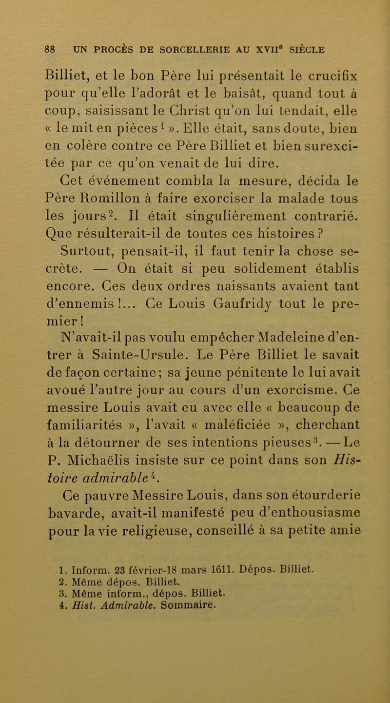 Billiet, et le bon Père lui présentait le crucifix pour qu’elle l’adorât et le baisât, quand tout à coup, saisissant le Christ qu’on lui tendait, elle « le mit en pièces ^ ». Elle était, sans doute, bien en colère contre ce Père Billiet et bien surexci- tée par ce qu’on venait de lui dire. Cet événement combla la mesure, décida le Père Romillon à faire exorciser la malade tous les jours 2. Il était singulièrement contrarié. Que résulterait-il de toutes ces histoires ? Surtout, pensait-il, il faut tenir la chose se- crète. — On était si peu solidement établis encore. Ces deux ordres naissants avaient tant d’ennemis!... Ce Louis Gaufridy tout le pre- mier 1 N’avait-il pas voulu empêcher Madeleine d’en- trer à Sainte-Ursule. Le Père Billiet le savait de façon certaine ; sa jeune pénitente le lui avait avoué l’autre jour au cours d’un exorcisme. Ce messire Louis avait eu avec elle « beaucoup de familiarités », l’avait « maléfîciée », cherchant à la détourner de ses intentions pieuses—Le P. Michaëlis insiste sur ce point dans son His- toire admirable^. Ce pauvre Messire Louis, dans son étourderie bavarde, avait-il manifesté peu d’enthousiasme pour la vie religieuse, conseillé à sa petite amie 1. Inform. 23 février-18 mars 1611. Dépos. Billiet. 2. Même dépos. Billiet. 3. Même inform., dépos. Billiet. 4. Hisl. Admirable. Sommaire.