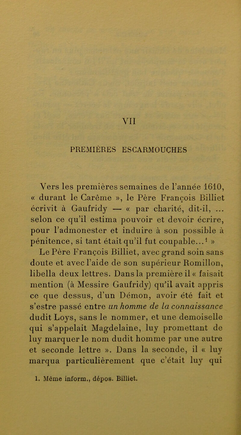 PREMIÈRES ESCARMOUCHES Vers les premières semaines de Tannée 1610, « durant le Carême », le Père François Billiet écrivit à Gaufridy — « par charité, dit-il, ... selon ce cju’il estima pouvoir et devoir écrire, pour Tadmonester et induire à son possible à pénitence, si tant était qu’il fut coupable...^ » Le Père François Billiet, avec grand soin sans doute et avecTaide de son supérieur Romillon, libella deux lettres. Dans la première il « faisait mention (à Messire Gaufridy) qu’il avait appris ce que dessus, d’un Démon, avoir été fait et s’estre passé entre un homme de la connaissance dudit Loys, sans le nommer, et une demoiselle qui s’appelait Magdelaine, luy promettant de luy marquer le nom dudit homme par une autre et seconde lettre ». Dans la seconde, il « luy marqua particulièrement que c’était luy qui 1. Même inform., dépos. Billiet.