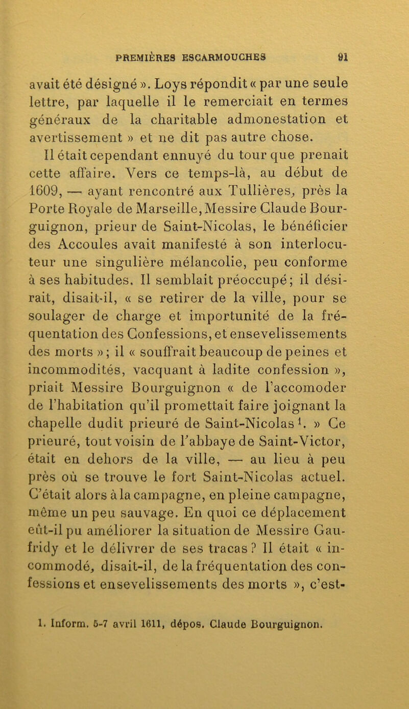 avait été désigné ». Loys répondit « par une seule lettre, par laquelle il le remerciait en termes généraux de la charitable admonestation et avertissement » et ne dit pas autre chose. Il était cependant ennuyé du tour que prenait cette afïaire. Vers ce temps-là, au début de 1609, — ayant rencontré aux Tullières, près la Porte Royale de Marseille, Messire Claude Bour- guignon, prieur de Saint-Nicolas, le bénéficier des Accoules avait manifesté à son interlocu- teur une singulière mélancolie, peu conforme à ses habitudes. Il semblait préoccupé; il dési- rait, disait-il, « se retirer de la ville, pour se soulager de charge et importunité de la fré- quentation des Confessions, et ensevelissements des morts » ; il « souffrait beaucoup de peines et incommodités, vacquant à ladite confession », priait Messire Bourguignon « de l’accomoder de l’habitation qu’il promettait faire joignant la chapelle dudit prieuré de Saint-Nicolas h » Ce prieuré, tout voisin de Pabbayede Saint-Victor, était en dehors de la ville, — au lieu à peu près où se trouve le fort Saint-Nicolas actuel. C’était alors à la campagne, en pleine campagne, môme un peu sauvage. En quoi ce déplacement eût-il pu améliorer la situation de Messire Gau- fridy et le délivrer de ses tracas ? Il était « in- commodé, disait-il, de la fréquentation des con- fessions et ensevelissements des morts », c’est- 1. Inform. 6-7 avril 1611, dépos. Claude Bourguignon.