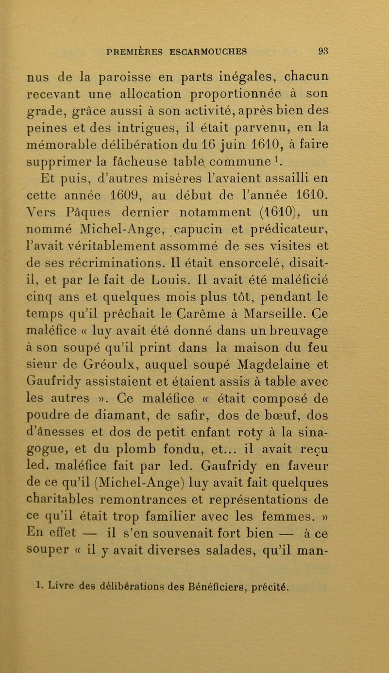 nus de la paroisse en parts inégales, chacun recevant une allocation proportionnée à son grade, grâce aussi à son activité, après bien des peines et des intrigues, il était parvenu, en la mémorable délibération du 16 juin 1610, à faire supprimer la fâcheuse table, commune b Et puis, d’autres misères l’avaient assailli en cette année 1609, au début de l’année 1610. Vers Pâques dernier notamment (1610), un nommé Michel-Ange, capucin et prédicateur, l’avait véritablement assommé de ses visites et de ses récriminations. Il était ensorcelé, disait- il, et par le fait de Louis. Il avait été maléfîcié cinq ans et quelques mois plus tôt, pendant le temps qu’il prêchait le Carême à Marseille. Ce maléfice « luy avait été donné dans un breuvage à son soupé qu’il print dans la maison du feu sieur de Gréoulx, auquel soupé Magdelaine et Gaufridy assistaient et étaient assis à table avec les autres ». Ce maléfice « était composé de poudre de diamant, de salir, dos de bœuf, dos d’ânesses et dos de petit enfant roty à la sina- gogue, et du plomb fondu, et... il avait reçu led. maléfice fait par led. Gaufridy en faveur de ce qu’il (Michel-Ange) luy avait fait quelques charitables remontrances et représentations de ce qu’il était trop familier avec les femmes. » En efiet — il s’en souvenait fort bien — à ce souper <( il y avait diverses salades, qu’il man- 1. Livre des délibérations des Bénéficiers, précité.