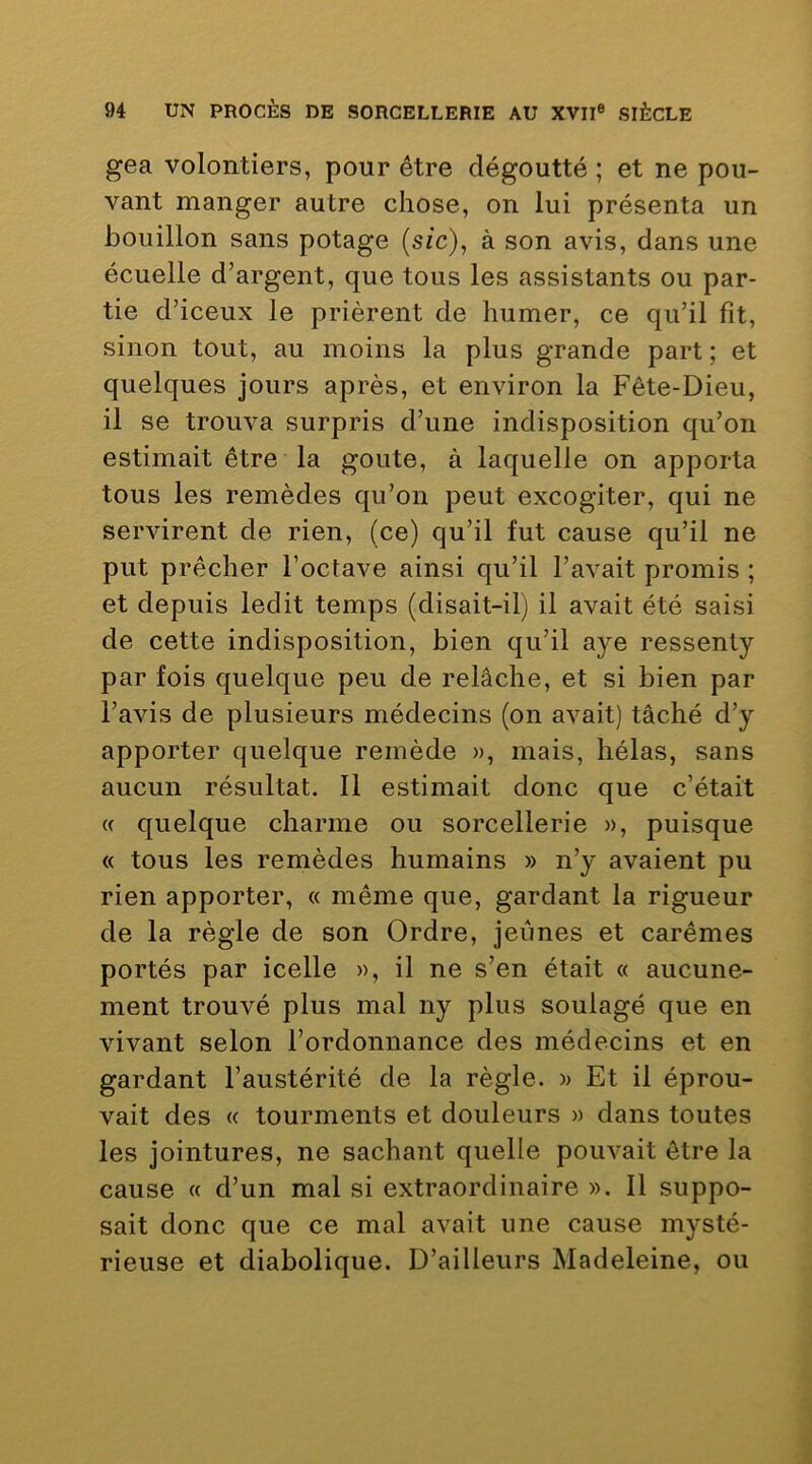 gea volontiers, pour être dégoutté ; et ne pou- vant manger autre chose, on lui présenta un bouillon sans potage (sic), à son avis, dans une écuelle d’argent, que tous les assistants ou par- tie d’iceux le prièrent de humer, ce qu’il fit, sinon tout, au moins la plus grande part ; et quelques jours après, et environ la Fête-Dieu, il se trouva surpris d’une indisposition qu’on estimait être la goûte, à laquelle on apporta tous les remèdes qu’on peut excogiter, qui ne servirent de rien, (ce) qu’il fut cause qu’il ne put prêcher l’octave ainsi qu’il l’avait promis ; et depuis ledit temps (disait-il) il avait été saisi de cette indisposition, bien qu’il aye ressenty par fois quelque peu de relâche, et si bien par l’avis de plusieurs médecins (on avait) tâché d’y apporter quelque remède », mais, hélas, sans aucun résultat. 11 estimait donc que c’était « quelque charme ou sorcellerie », puisque « tous les remèdes humains » n’y avaient pu rien apporter, « même que, gardant la rigueur de la règle de son Ordre, jeûnes et carêmes portés par icelle », il ne s’en était « aucune- ment trouvé plus mal ny plus soulagé que en vivant selon l’ordonnance des médecins et en gardant l’austérité de la règle. » Et il éprou- vait des « tourments et douleurs » dans toutes les jointures, ne sachant quelle pouvait être la cause « d’un mal si extraordinaire ». Il suppo- sait donc que ce mal avait une cause mysté- rieuse et diabolique. D’ailleurs Madeleine, ou
