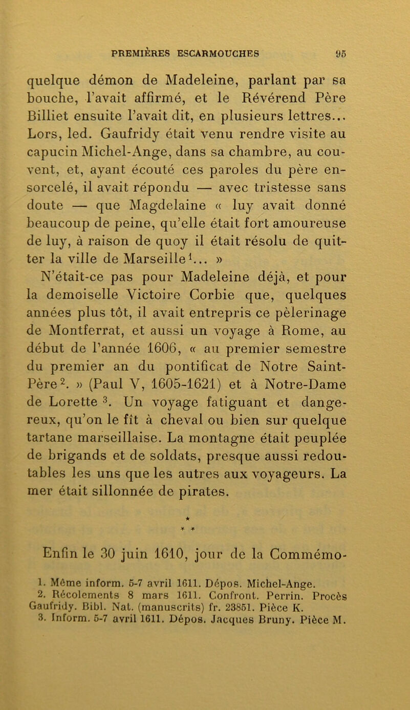 quelque démon de Madeleine, parlant par sa bouche, l’avait affirmé, et le Révérend Père Billiet ensuite l’avait dit, en plusieurs lettres... Lors, led. Gaufridy était venu rendre visite au capucin Michel-Ange, dans sa chambre, au cou- vent, et, ayant écouté ces paroles du père en- sorcelé, il avait répondu — avec tristesse sans doute — que Magdelaine « luy avait donné beaucoup de peine, qu’elle était fort amoureuse de luy, à raison de quoy il était résolu de quit- ter la ville de Marseille h.. » N’était-ce pas pour Madeleine déjà, et pour la demoiselle Victoire Corbie que, quelques années plus tôt, il avait entrepris ce pèlerinage de Montferrat, et aussi un voyage à Rome, au début de l’année 1606, « au premier semestre du premier an du pontificat de Notre Saint- Père » (Paul V, 1605-1621) et à Notre-Dame de Lorette 3. Un voyage fatiguant et dange- reux, qu’on le fît à cheval ou bien sur quelque tartane marseillaise. La montagne était peuplée de brigands et de soldats, presque aussi redou- tables les uns que les autres aux voyageurs. La mer était sillonnée de pirates. Enfin le 30 juin 1610, jour de la Commémo- 1. Même inform. 6-7 avril 1611. Dépos. Michel-Ange. 2. Récolements 8 mars 1611. Confront. Perrin. Procès Gaufridy. Bibl. Nat. (manuscrits) fr. 23861. Pièce K.
