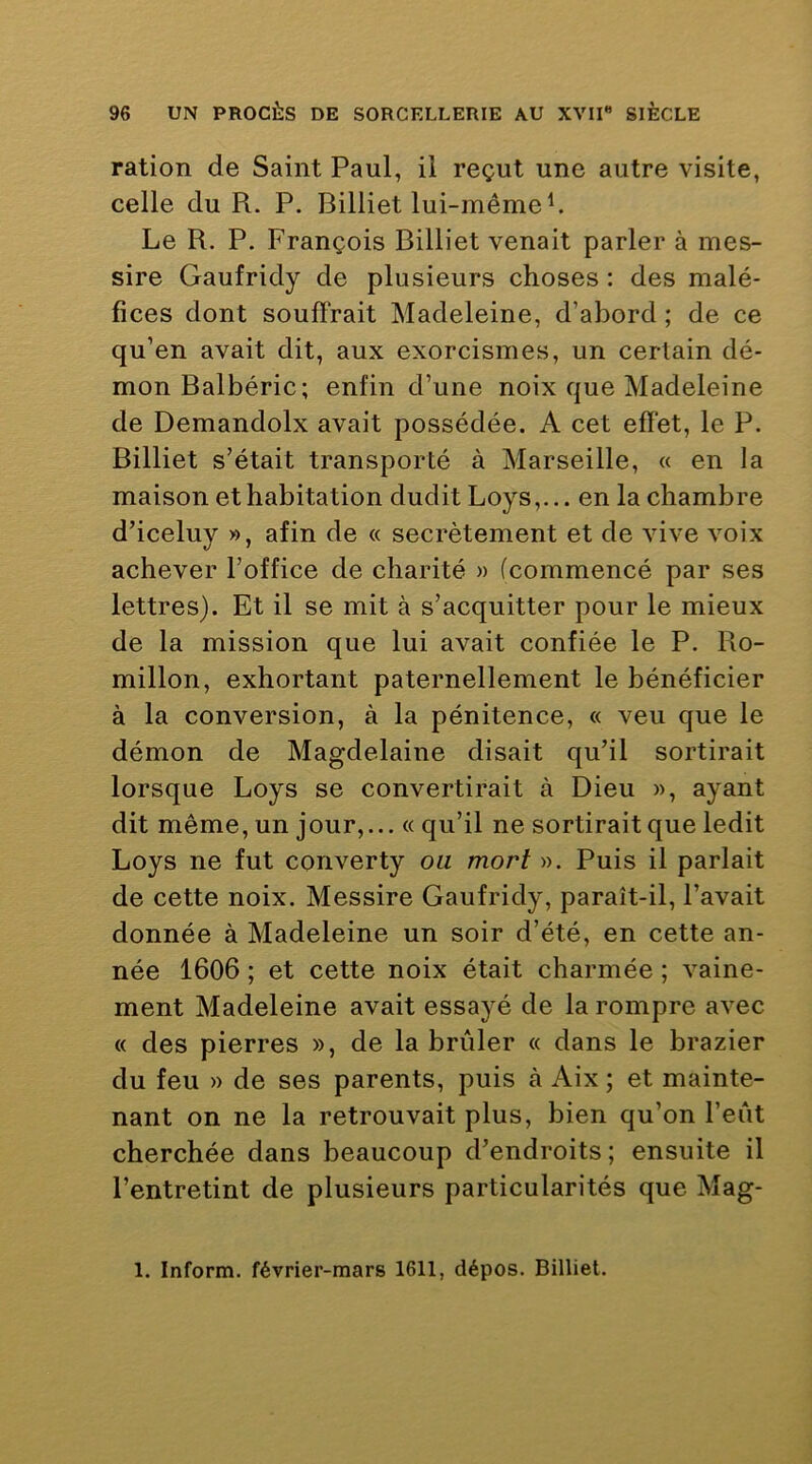 ration de Saint Paul, il reçut une autre visite, celle du R. P. Billiet lui-même ^ Le R. P. François Billiet venait parler à mes- sire Gaufridy de plusieurs choses : des malé- fices dont souffrait Madeleine, d’abord ; de ce qu’en avait dit, aux exorcismes, un certain dé- mon Balbéric; enfin d’une noix que Madeleine de Demandolx avait possédée. A cet efïet, le P. Billiet s’était transporté à Marseille, « en la maison et habitation dudit Loys,... en la chambre d’iceluy », afin de « secrètement et de vive voix achever l’office de charité » (commencé par ses lettres). Et il se mit à s’acquitter pour le mieux de la mission que lui avait confiée le P. Ro- millon, exhortant paternellement le bénéficier à la conversion, à la pénitence, « veu que le démon de Magdelaine disait qu’il sortirait lorsque Loys se convertirait à Dieu », ayant dit même, un jour,... « qu’il ne sortirait que ledit Loys ne fut converty ou mort ». Puis il parlait de cette noix. Messire Gaufridy, paraît-il, l’avait donnée à Madeleine un soir d’été, en cette an- née 1606 ; et cette noix était charmée ; vaine- ment Madeleine avait essayé de la rompre avec « des pierres », de la brûler « dans le brazier du feu » de ses parents, puis à Aix ; et mainte- nant on ne la retrouvait plus, bien qu’on l’eût cherchée dans beaucoup d’endroits; ensuite il l’entretint de plusieurs particularités que Mag- 1. Inform. février-mars 1611, dépos. Billiet.