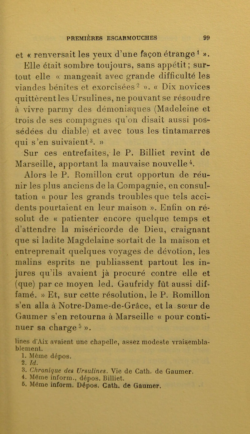 et « renversait les yeux d’une façon étrange ^ ». Elle était sombre toujours, sans appétit; sur- tout elle « mangeait avec grande difficulté les viandes bénites et exorcisées^ ». « Dix novices quittèrent les Ursulines, ne pouvant se résoudre à vivre parmy des démoniaques (Madeleine et trois de ses compagnes qu’on disait aussi pos- sédées du diable) et avec tous les tintamarres qui s’en suivaient» Sur ces entrefaites, le P. Billiet revint de Marseille, apportant la mauvaise nouvelle^. Alors le P. Romillon crut opportun de réu- nir les plus anciens de la Compagnie, en consul- tation « pour les grands troubles que tels acci- dents pourtaient en leur maison ». Enfin on ré- solut de (( patienter encore quelque temps et d’attendre la miséricorde de Dieu, craignant que si ladite Magdelaine sortait de la maison et entreprenait quelques voyages de dévotion, les malins esprits ne publiassent partout les in- jures qu’ils avaient jà procuré contre elle et (que) par ce moyen led. Gaufridy fût aussi dif- famé. » Et, sur cette résolution, le P. Romillon s’en alla à Notre-Dame-de-Grâce, et la sœur de Gaumer s’en retourna à Marseille « pour conti- nuer sa charge ^ ». Unes d’Aix avaient une chapelle, assez modeste vraisembla- blement. 1. Môme dépos. 2. Id. .3. Chronique des Ursulines. Vie de Cath. de Gaumer. 4. Même inform., dépos. Billiet. 6. Même inform. Dépos. Cath. de Gaumer.
