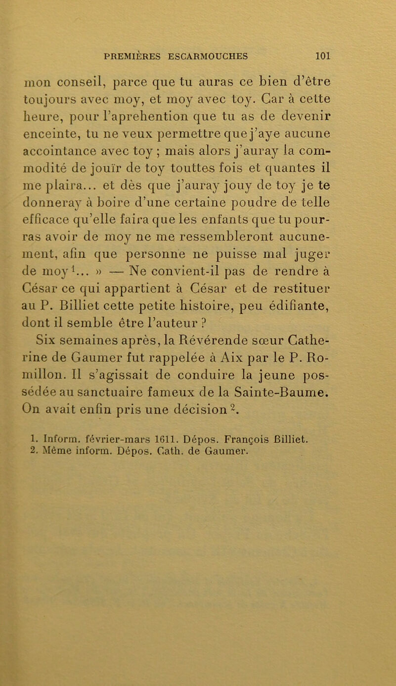 mon conseil, parce que tu auras ce bien d’être toujours avec nioy, et inoy avec toy. Car à cette heure, pour l’aprehention que tu as de devenir enceinte, tu neveux permettre que j’aye aucune accointance avec toy ; mais alors j’auray la com- modité de jouir de toy touttes fois et qualités il me plaira... et dès que j’auray jouy de toy je te donneray à boire d’une certaine poudre de telle efficace qu’elle faira que les enfants que tu pour- ras avoir de moy ne me ressembleront aucune- ment, afin que personne ne puisse mal juger de moy b.. » — Ne convient-il pas de rendre à César ce qui appartient à César et de restituer au P. Billiet cette petite histoire, peu édifiante, dont il semble être l’auteur ? Six semaines après, la Pvévérende sœur Cathe- rine de Gaumer fut rappelée à Aix par le P. Ro- millon. 11 s’agissait de conduire la jeune pos- sédée au sanctuaire fameux de la Sainte-Baume. On avait enfin pris une décision 1. Inform. février-mars 1611. Dépos. François Billiet.