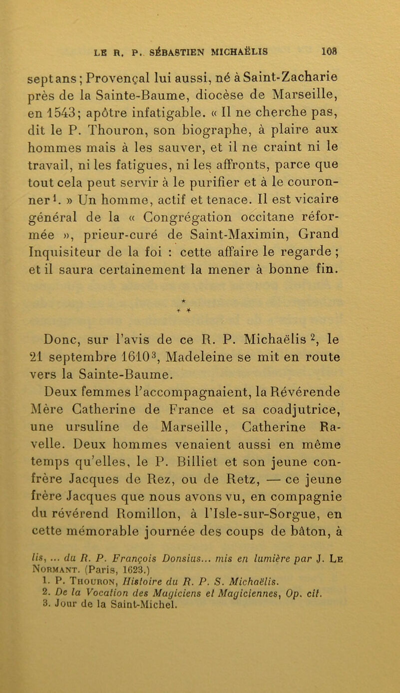 sept ans; Provençal lui aussi, né à Saint-Zacharie près de la Sainte-Baume, diocèse de Marseille, en 1543; apôtre infatigable. « Il ne cherche pas, dit le P. Thouron, son biographe, à plaire aux hommes mais à les sauver, et il ne craint ni le travail, ni les fatigues, ni les affronts, parce que tout cela peut servir à le purifier et à le couron- ner h » Un homme, actif et tenace. Il est vicaire général de la « Congrégation occitane réfor- mée », prieur-curé de Saint-Maximin, Grand Inquisiteur de la foi : cette affaire le regarde ; et il saura certainement la mener à bonne fin. ★ ■¥• Jf- Donc, sur l’avis de ce R. P. Michaëlis 2, le 21 septembre 1610 Madeleine se mit en route vers la Sainte-Baume. Deux femmes l’accompagnaient, la Révérende Mère Catherine de France et sa coadjutrice, une ursuline de Marseille, Catherine Ra- velle. Deux hommes venaient aussi en même temps qu’elles, le P. Billiet et son jeune con- frère Jacques de Rez, ou de Retz, — ce jeune frère Jacques que nous avons vu, en compagnie du révérend Romillon, à Plsle-sur-Sorgue, en cette mémorable journée des coups de bâton, à lis, ... (la B. P. François Donsius... mis en lumière par J. Le Nobmant. (Paris, 1623.) 1. P. Thouron, Histoire du R. P. S. Michaëlis. 2. De la Vocation des Magiciens el Magiciennes, Op. cil. 3. Jour de la Saint-Michel.