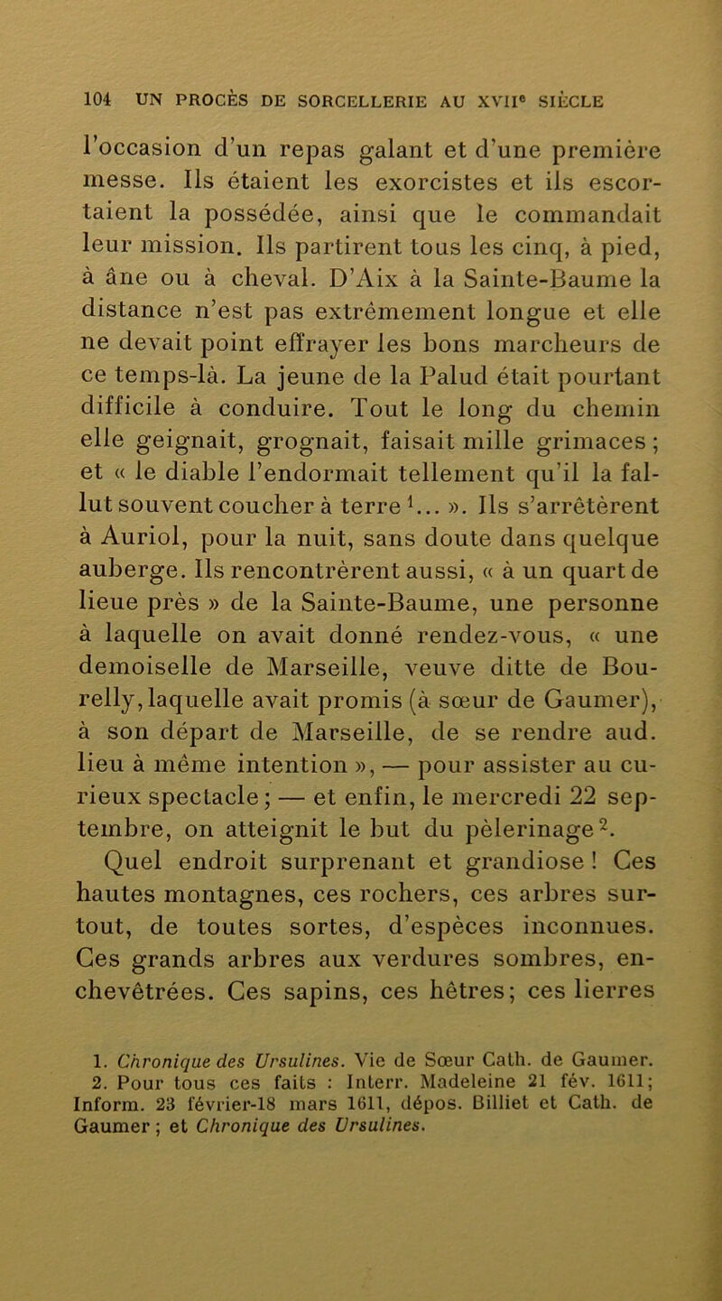 l’occasion d’un repas galant et d’une première messe. Ils étaient les exorcistes et ils escor- taient la possédée, ainsi que le commandait leur mission. Ils partirent tous les cinq, à pied, à âne ou à cheval. D’Aix à la Sainte-Baume la distance n’est pas extrêmement longue et elle ne devait point effrayer les bons marcheurs de ce temps-là. La jeune de la Palud était pourtant difficile à conduire. Tout le long du chemin elle geignait, grognait, faisait mille grimaces ; et « le diable l’endormait tellement qu’il la fal- lut souvent coucher à terre h.. ». Ils s’arrêtèrent à Auriol, pour la nuit, sans doute dans quelque auberge. Ils rencontrèrent aussi, « à un quart de lieue près » de la Sainte-Baume, une personne à laquelle on avait donné rendez-vous, « une demoiselle de Marseille, veuve ditte de Bou- relly, laquelle avait promis (à sœur de Gaumer), à son départ de Marseille, de se rendre aud. lieu à même intention », — pour assister au cu- rieux spectacle; — et enfin, le mercredi 22 sep- tembre, on atteignit le but du pèlerinage Quel endroit surprenant et grandiose ! Ces hautes montagnes, ces rochers, ces arbres sur- tout, de toutes sortes, d’espèces inconnues. Ces grands arbres aux verdures sombres, en- chevêtrées. Ces sapins, ces hêtres; ces lierres 1. Chronique des Ursulines. Vie de Sœur Calh. de Gaumer. 2. Pour tous ces faits : Interr. Madeleine 21 fév. 1611; Inform. 23 février-18 mars 1611, dépos. Billiet et Cath. de Gaumer ; et Chronique des Ursulines.