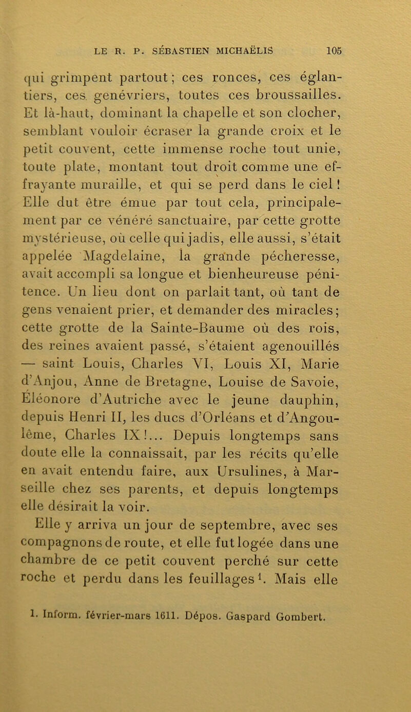 qui grimpent partout ; ces ronces, ces églan- tiers, ces. genévriers, toutes ces broussailles. Et là-haut, dominant la chapelle et son clocher, semblant vouloir écraser la grande croix et le petit couvent, cette immense roche tout unie, toute plate, montant tout droit comme une ef- frayante muraille, et qui se perd dans le ciel î Elle dut être émue par tout cela, principale- ment par ce vénéré sanctuaire, par cette grotte mystérieuse, où celle qui jadis, elle aussi, s’était appelée Magdelaine, la grande pécheresse, avait accompli sa longue et bienheureuse péni- tence. Un lieu dont on parlait tant, où tant de gens venaient prier, et demander des miracles; cette grotte de la Sainte-Baume où des rois, des reines avaient passé, s’étaient agenouillés — saint Louis, Charles VI, Louis XI, Marie d’Anjou, Anne de Bretagne, Louise de Savoie, Eléonore d’Autriche avec le jeune dauphin, depuis Henri II, les ducs d’Orléans et d^’Angou- lême, Charles IX!... Depuis longtemps sans doute elle la connaissait, par les récits qu’elle en avait entendu faire, aux Ursulines, à Mar- seille chez ses parents, et depuis longtemps elle désirait la voir. Elle y arriva un jour de septembre, avec ses compagnons de route, et elle fut logée dans une chambre de ce petit couvent perché sur cette roche et perdu dans les feuillages h Mais elle