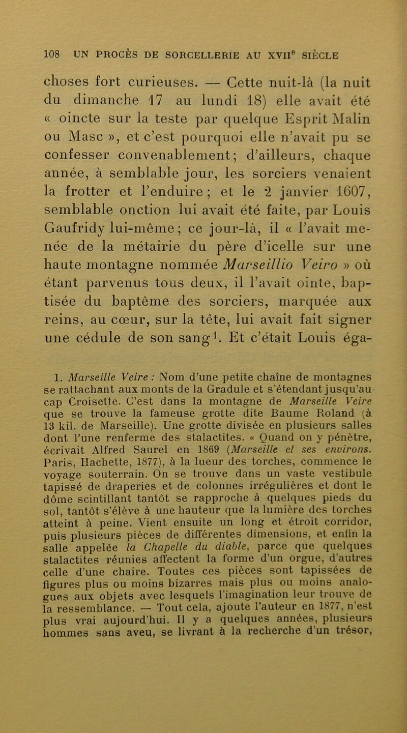 choses fort curieuses. — Cette nuit-là (la nuit du dimanche M au lundi 18) elle avait été « oincte sur la teste par quelque Esprit Malin ou Masc », et c’est pourquoi elle n’avait pu se confesser convenablement; d’ailleurs, chaque année, à semblable jour, les sorciers venaient la frotter et l’enduire; et le *2 janvier 1607, semblable onction lui avait été faite, par Louis Gaufridy lui-même ; ce jour-là, il « l’avait me- née de la métairie du père d’icelle sur une haute montagne nommée Marseillio Veiro » où étant parvenus tous deux, il l’avait oinle, bap- tisée du baptême des sorciers, marquée aux reins, au cœur, sur la tête, lui avait fait signer une cédule de son sang h Et c’était Louis éga- 1. Marseille Veire : Nom d’une petite chaîne de montagnes se rattachant aux monts de la Gradule et s’étendant jusqu’au cap Croisette. C’est dans la montagne de Marseille Veire que se trouve la fameuse grotte dite Baume Roland [k 13 kil. de Marseille). Une grotte divisée en plusieurs salles dont l’une renferme des stalactites. « Quand on y pénètre, écrivait Alfred Saurel en 1869 {Marseille el ses environs. Paris, Hachette, 1877), à la lueur des torches, commence le voyage souterrain. On se trouve dans un vaste vestibule tapissé de draperies et de colonnes irrégulières et dont le dôme scintillant tantôt se rapproche à quelques pieds du sol, tantôt s’élève à une hauteur que la lumière des torches atteint à peine. Vient ensuite un long et étroit corridor, puis plusieurs pièces de différentes dimensions, et enfin la salle appelée la Chapelle du diable, parce que quelques stalactites réunies affectent la forme d’un orgue, d’autres celle d’une chaire. Toutes ces pièces sont tapissées de figures plus ou moins bizarres mais plus ou moins analo- gues aux objets avec lesquels l’imagination leur trouve de la ressemblance. — Tout cela, ajoute l’auteur en 1877, n’est plus vrai aujourd’hui. Il y a quelques années, plusieurs hommes sans aveu, se livrant à la recherche d’un trésor.